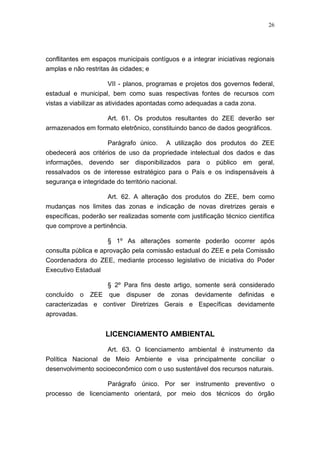 26




conflitantes em espaços municipais contíguos e a integrar iniciativas regionais
amplas e não restritas às cidades; e

                    VII - planos, programas e projetos dos governos federal,
estadual e municipal, bem como suas respectivas fontes de recursos com
vistas a viabilizar as atividades apontadas como adequadas a cada zona.

                   Art. 61. Os produtos resultantes do ZEE deverão ser
armazenados em formato eletrônico, constituindo banco de dados geográficos.

                    Parágrafo único. A utilização dos produtos do ZEE
obedecerá aos critérios de uso da propriedade intelectual dos dados e das
informações, devendo ser disponibilizados para o público em geral,
ressalvados os de interesse estratégico para o País e os indispensáveis à
segurança e integridade do território nacional.

                      Art. 62. A alteração dos produtos do ZEE, bem como
mudanças nos limites das zonas e indicação de novas diretrizes gerais e
específicas, poderão ser realizadas somente com justificação técnico científica
que comprove a pertinência.

                      § 1º As alterações somente poderão ocorrer após
consulta pública e aprovação pela comissão estadual do ZEE e pela Comissão
Coordenadora do ZEE, mediante processo legislativo de iniciativa do Poder
Executivo Estadual

                      § 2º Para fins deste artigo, somente será considerado
concluído o ZEE que dispuser de zonas devidamente definidas e
caracterizadas e contiver Diretrizes Gerais e Específicas devidamente
aprovadas.


                     LICENCIAMENTO AMBIENTAL

                    Art. 63. O licenciamento ambiental é instrumento da
Política Nacional de Meio Ambiente e visa principalmente conciliar o
desenvolvimento socioeconômico com o uso sustentável dos recursos naturais.

                      Parágrafo único. Por ser instrumento preventivo o
processo de licenciamento orientará, por meio dos técnicos do órgão
 