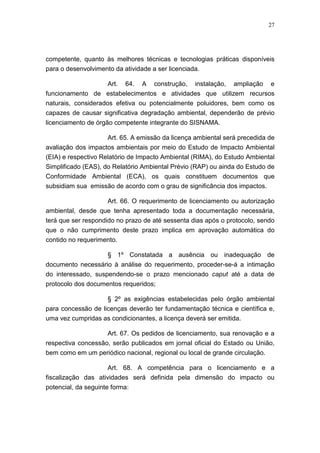 27




competente, quanto às melhores técnicas e tecnologias práticas disponíveis
para o desenvolvimento da atividade a ser licenciada.

                     Art. 64. A construção, instalação, ampliação e
funcionamento de estabelecimentos e atividades que utilizem recursos
naturais, considerados efetiva ou potencialmente poluidores, bem como os
capazes de causar significativa degradação ambiental, dependerão de prévio
licenciamento de órgão competente integrante do SISNAMA.

                    Art. 65. A emissão da licença ambiental será precedida de
avaliação dos impactos ambientais por meio do Estudo de Impacto Ambiental
(EIA) e respectivo Relatório de Impacto Ambiental (RIMA), do Estudo Ambiental
Simplificado (EAS), do Relatório Ambiental Prévio (RAP) ou ainda do Estudo de
Conformidade Ambiental (ECA), os quais constituem documentos que
subsidiam sua emissão de acordo com o grau de significância dos impactos.

                   Art. 66. O requerimento de licenciamento ou autorização
ambiental, desde que tenha apresentado toda a documentação necessária,
terá que ser respondido no prazo de até sessenta dias após o protocolo, sendo
que o não cumprimento deste prazo implica em aprovação automática do
contido no requerimento.

                     § 1º Constatada a ausência ou inadequação de
documento necessário à análise do requerimento, proceder-se-á a intimação
do interessado, suspendendo-se o prazo mencionado caput até a data de
protocolo dos documentos requeridos;

                    § 2º as exigências estabelecidas pelo órgão ambiental
para concessão de licenças deverão ter fundamentação técnica e científica e,
uma vez cumpridas as condicionantes, a licença deverá ser emitida.

                    Art. 67. Os pedidos de licenciamento, sua renovação e a
respectiva concessão, serão publicados em jornal oficial do Estado ou União,
bem como em um periódico nacional, regional ou local de grande circulação.

                     Art. 68. A competência para o licenciamento e a
fiscalização das atividades será definida pela dimensão do impacto ou
potencial, da seguinte forma:
 