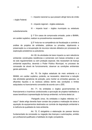 28




                     I – impacto nacional ou que possam atingir bens da União
– órgão Federal;

                     II – impacto regional – órgãos estaduais;

                     III – impacto local – órgãos municipais ou estaduais
subsidiariamente.

                      § 1º Em casos de comprovada omissão, pode o IBAMA,
em caráter supletivo, realizar os procedimentos necessários.

                   § 2º Inclui-se na competência da fiscalização e controle a
análise de projetos de entidades, públicas ou privadas, objetivando a
preservação ou a recuperação de recursos naturais afetados por processos de
exploração predatórios ou poluidores.

                    Art. 69. As atividades de baixo impacto ou sem relevância
ambiental, construções residências e comerciais com baixas emissões e uso
do solo regulamentado ou sem proteção especial, não necessitam de licença
ambiental específica, devendo o Poder Público Municipal, no processo de
concessão de alvará de funcionamento, observar as condições ambientais
gerais aplicáveis.

                     Art. 70. Os órgãos estaduais de meio ambiente e o
IBAMA, em caráter supletivo, poderão, se necessário, determinar a redução
das atividades geradoras de poluição, para manter as emissões gasosas, os
efluentes líquidos e os resíduos sólidos dentro das condições e limites
estipulados no licenciamento concedido de acordo com o ZEE.

                     Art. 71. As entidades e órgãos governamentais de
financiamento e incentivos condicionarão a aprovação de projetos habilitados a
esses benefícios à apresentação da licença ambiental, na forma desta Lei.

                       Parágrafo único. As entidades e órgãos referidos no "
caput " deste artigo deverão fazer constar dos projetos a realização de obras e
aquisição de equipamentos destinados ao controle de degradação ambiental e
à melhoria da qualidade do meio ambiente.

                     Art. 72. É obrigatória a elaboração de parecer técnico
fundamentado da concessão ou negação das licenças e autorizações, emitido
por profissional qualificado e habilitado do órgão competente.
 