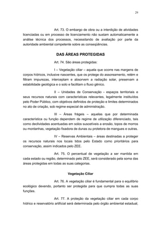 29




                     Art. 73. O embargo de obra ou a interdição de atividades
licenciadas ou em processo de licenciamento não sustam automaticamente a
análise técnica dos processos, necessitando de avaliação por parte da
autoridade ambiental competente sobre as conseqüências.


                        DAS ÁREAS PROTEGIDAS

                      Art. 74. São áreas protegidas:

                      I – Vegetação ciliar – aquela que ocorre nas margens de
corpos hídricos, inclusive nascentes, que os protege do assoreamento, retém e
filtram impurezas, interceptam e absorvem a radiação solar, preservam a
estabilidade geológica e o solo e facilitam o fluxo gênico.

                     II – Unidades de Conservação - espaços territoriais e
seus recursos naturais com características relevantes, legalmente instituídos
pelo Poder Público, com objetivos definidos de proteção e limites determinados
no ato de criação, sob regime especial de administração.

                      III – Áreas frágeis – aquelas que por determinada
característica ou função dependem de regime de utilização diferenciado, tais
como declividades acentuadas em solos suscetíveis a erosão, topos de morros
ou montanhas, vegetação fixadora de dunas ou protetora de mangues e outras.

                    IV – Reservas Ambientais – áreas destinadas a proteger
os recursos naturais nos locais tidos pelo Estado como prioritários para
conservação, assim indicados pelo ZEE.

                    Art. 75. O percentual de vegetação a ser mantida em
cada estado ou região, determinado pelo ZEE, será considerado pela soma das
áreas protegidas em todas as suas categorias.


                                Vegetação Ciliar

                   Art. 76. A vegetação ciliar é fundamental para o equilíbrio
ecológico devendo, portanto ser protegida para que cumpra todas as suas
funções.

                      Art. 77. A proteção da vegetação ciliar em cada corpo
hídrico e reservatório artificial será determinada pelo órgão ambiental estadual,
 