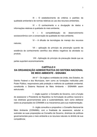 3




                     III – O estabelecimento de critérios e padrões da
qualidade ambiental e de normas relativas ao uso dos recursos ambientais;

                     IV – O conhecimento e a divulgação de dados e
informações relativas à qualidade do meio ambiente;

                   V    –   A   compatibilização   do    desenvolvimento
socioeconômico com a conservação da qualidade do meio ambiente;

                     VI – A difusão de tecnologias de manejo dos recursos
naturais;

                     VII – aplicação do princípio da prevenção quando da
existência de conhecimento científico dos efeitos negativos da atividade ou
produto.

                    VIII - Aplicação do princípio da precaução desde que as
partes suportem economicamente.


                    CAPÍTULO II
DA ORGANIZAÇÃO ADMINISTRATIVA DO SISTEMA NACIONAL
            DE MEIO AMBIENTE - SISNAMA
                     Art 4.º - Os órgãos e entidades da União, dos Estados, do
Distrito Federal e dos Municípios, bem como as fundações instituídas pelo
Poder Público, responsáveis pela proteção e melhoria da qualidade ambiental,
constituirão o Sistema Nacional de Meio Ambiente – SISNAMA assim
estruturado:

                     I - órgão superior: o Conselho de Governo, com a função
de assessorar o Presidente da República na formulação da política nacional e
nas diretrizes governamentais para a sustentabilidade, bem como deliberar
sobre as proposições do CONAMA e os mecanismos para sua implementação;

                    II - órgão consultivo e propositivo: o Conselho Nacional de
Meio Ambiente (CONAMA), com a finalidade de assessorar, estudar e
submeter as suas proposições ao Conselho de Governo, diretrizes de políticas
governamentais para o meio ambiente e os recursos naturais no âmbito de sua
competência;
 