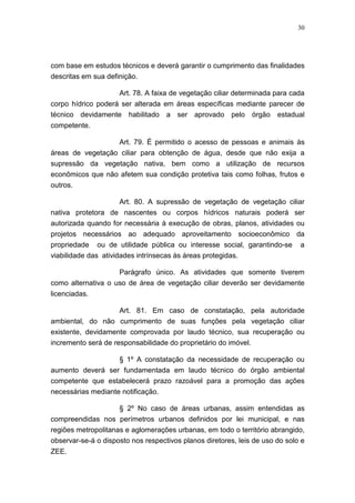 30




com base em estudos técnicos e deverá garantir o cumprimento das finalidades
descritas em sua definição.

                    Art. 78. A faixa de vegetação ciliar determinada para cada
corpo hídrico poderá ser alterada em áreas específicas mediante parecer de
técnico devidamente habilitado a ser aprovado pelo órgão estadual
competente.

                  Art. 79. É permitido o acesso de pessoas e animais às
áreas de vegetação ciliar para obtenção de água, desde que não exija a
supressão da vegetação nativa, bem como a utilização de recursos
econômicos que não afetem sua condição protetiva tais como folhas, frutos e
outros.

                   Art. 80. A supressão de vegetação de vegetação ciliar
nativa protetora de nascentes ou corpos hídricos naturais poderá ser
autorizada quando for necessária à execução de obras, planos, atividades ou
projetos necessários ao adequado aproveitamento socioeconômico da
propriedade ou de utilidade pública ou interesse social, garantindo-se        a
viabilidade das atividades intrínsecas às áreas protegidas.

                    Parágrafo único. As atividades que somente tiverem
como alternativa o uso de área de vegetação ciliar deverão ser devidamente
licenciadas.

                  Art. 81. Em caso de constatação, pela autoridade
ambiental, do não cumprimento de suas funções pela vegetação ciliar
existente, devidamente comprovada por laudo técnico, sua recuperação ou
incremento será de responsabilidade do proprietário do imóvel.

                  § 1º A constatação da necessidade de recuperação ou
aumento deverá ser fundamentada em laudo técnico do órgão ambiental
competente que estabelecerá prazo razoável para a promoção das ações
necessárias mediante notificação.

                     § 2º No caso de áreas urbanas, assim entendidas as
compreendidas nos perímetros urbanos definidos por lei municipal, e nas
regiões metropolitanas e aglomerações urbanas, em todo o território abrangido,
observar-se-á o disposto nos respectivos planos diretores, leis de uso do solo e
ZEE.
 