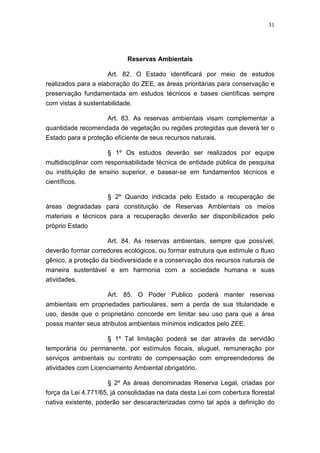 31




                            Reservas Ambientais

                     Art. 82. O Estado identificará por meio de estudos
realizados para a elaboração do ZEE, as áreas prioritárias para conservação e
preservação fundamentada em estudos técnicos e bases científicas sempre
com vistas à sustentabilidade.

                     Art. 83. As reservas ambientais visam complementar a
quantidade recomendada de vegetação ou regiões protegidas que deverá ter o
Estado para a proteção eficiente de seus recursos naturais.

                     § 1º Os estudos deverão ser realizados por equipe
multidisciplinar com responsabilidade técnica de entidade pública de pesquisa
ou instituição de ensino superior, e basear-se em fundamentos técnicos e
científicos.

                     § 2º Quando indicada pelo Estado a recuperação de
áreas degradadas para constituição de Reservas Ambientais os meios
materiais e técnicos para a recuperação deverão ser disponibilizados pelo
próprio Estado

                     Art. 84. As reservas ambientais, sempre que possível,
deverão formar corredores ecológicos, ou formar estrutura que estimule o fluxo
gênico, a proteção da biodiversidade e a conservação dos recursos naturais de
maneira sustentável e em harmonia com a sociedade humana e suas
atividades.

                   Art. 85. O Poder Publico poderá manter reservas
ambientais em propriedades particulares, sem a perda de sua titularidade e
uso, desde que o proprietário concorde em limitar seu uso para que a área
possa manter seus atributos ambientais mínimos indicados pelo ZEE.

                   § 1º Tal limitação poderá se dar através da servidão
temporária ou permanente, por estímulos fiscais, aluguel, remuneração por
serviços ambientais ou contrato de compensação com empreendedores de
atividades com Licenciamento Ambiental obrigatório.

                      § 2º As áreas denominadas Reserva Legal, criadas por
força da Lei 4.771/65, já consolidadas na data desta Lei com cobertura florestal
nativa existente, poderão ser descaracterizadas como tal após a definição do
 