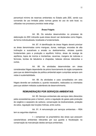 32




percentual mínimo de reservas ambientais no Estado pelo ZEE, sendo sua
conversão de uso limitada pelas normas gerais do uso do solo local, ou
utilizadas nos processos previstos neste artigo.


                                    Áreas Frágeis

                      Art. 86. Os estudos desenvolvidos no processo de
elaboração do ZEE indicarão quais áreas devem ser declaradas como frágeis,
de forma individualizada, localizada e fundamentada.

                  Art. 87. A identificação de áreas frágeis deverá priorizar
as áreas denominadas como mangues, dunas, restingas, encostas de alta
inclinação e suscetíveis a erosão ou deslizamentos, várzeas quando
fundamentais para a produção e equilíbrio hídrico, áreas de recarga de
aqüíferos, topos de morros e montanhas, cavernas, margens de rodovias e
ferrovias, bordas de tabuleiros e chapadas, belezas cênicas relevantes e
outras.

                      Art.    88.   As   atividades   desenvolvidas   em   áreas
consideradas frágeis dependerão de prévio licenciamento do órgão competente
para que as determinações da política ambiental sejam cumpridas sempre com
vistas à sustentabilidade.

                      Art. 89. As atividades e usos consolidados em ares
frágeis deverão ser avaliados e, quando necessário, realocados ou orientados
para que adotem métodos sustentáveis de desenvolvimento.


          REMUNERAÇÃO POR SERVIÇOS AMBIENTAIS

                    Art. 90. Serviços ambientais são serviços úteis oferecidos
pelos ecossistemas para o homem, como a regulação de gases pela produção
de oxigênio e seqüestro de carbono, conservação da biodiversidade, proteção
de solos, regulação das funções hídricas, entre outros.

                      Art. 91. A remuneração por serviços ambientais – RSA
tem os seguintes objetivos:

                    I – compensar os proprietários das áreas que possuem
características ambientais relevantes por sua guarda e fiscalização na
conservação da manutenção destes serviços ambientais;
 
