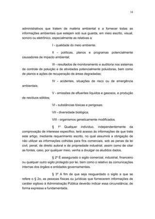 34




administrativos que tratem de matéria ambiental e a fornecer todas as
informações ambientais que estejam sob sua guarda, em meio escrito, visual,
sonoro ou eletrônico, especialmente as relativas a:

                       I - qualidade do meio ambiente;

                   II - políticas, planos e programas potencialmente
causadores de impacto ambiental;

                       III - resultados de monitoramento e auditoria nos sistemas
de controle de poluição e de atividades potencialmente poluidoras, bem como
de planos e ações de recuperação de áreas degradadas;

                       IV - acidentes, situações de risco ou de emergência
ambientais;

                       V - emissões de efluentes líquidos e gasosos, e produção
de resíduos sólidos;

                       VI - substâncias tóxicas e perigosas;

                       VII - diversidade biológica;

                       VIII - organismos geneticamente modificados.

                       §   1º   Qualquer    indivíduo,   independentemente     da
comprovação de interesse específico, terá acesso às informações de que trata
este artigo, mediante requerimento escrito, no qual assumirá a obrigação de
não utilizar as informações colhidas para fins comerciais, sob as penas da lei
civil, penal, de direito autoral e de propriedade industrial, assim como de citar
as fontes, caso, por qualquer meio, venha a divulgar os aludidos dados.

                      § 2º É assegurado o sigilo comercial, industrial, financeiro
ou qualquer outro sigilo protegido por lei, bem como o relativo às comunicações
internas dos órgãos e entidades governamentais.

                     § 3º A fim de que seja resguardado o sigilo a que se
refere o § 2o, as pessoas físicas ou jurídicas que fornecerem informações de
caráter sigiloso à Administração Pública deverão indicar essa circunstância, de
forma expressa e fundamentada.
 