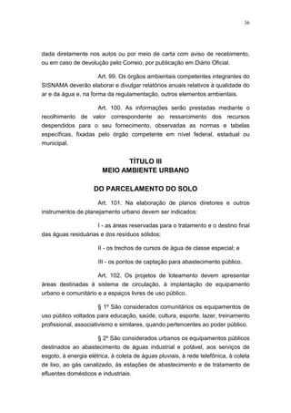 36




dada diretamente nos autos ou por meio de carta com aviso de recebimento,
ou em caso de devolução pelo Correio, por publicação em Diário Oficial.

                  Art. 99. Os órgãos ambientais competentes integrantes do
SISNAMA deverão elaborar e divulgar relatórios anuais relativos à qualidade do
ar e da água e, na forma da regulamentação, outros elementos ambientais.

                     Art. 100. As informações serão prestadas mediante o
recolhimento de valor correspondente ao ressarcimento dos recursos
despendidos para o seu fornecimento, observadas as normas e tabelas
específicas, fixadas pelo órgão competente em nível federal, estadual ou
municipal.


                               TÍTULO III
                        MEIO AMBIENTE URBANO

                    DO PARCELAMENTO DO SOLO
                      Art. 101. Na elaboração de planos diretores e outros
instrumentos de planejamento urbano devem ser indicados:

                      I - as áreas reservadas para o tratamento e o destino final
das águas residuárias e dos resíduos sólidos;

                      II - os trechos de cursos de água de classe especial; e

                      III - os pontos de captação para abastecimento público.

                     Art. 102. Os projetos de loteamento devem apresentar
áreas destinadas à sistema de circulação, à implantação de equipamento
urbano e comunitário e a espaços livres de uso público.

                       § 1º São considerados comunitários os equipamentos de
uso público voltados para educação, saúde, cultura, esporte, lazer, treinamento
profissional, associativismo e similares, quando pertencentes ao poder público.

                      § 2º São considerados urbanos os equipamentos públicos
destinados ao abastecimento de águas industrial e potável, aos serviços de
esgoto, à energia elétrica, à coleta de águas pluviais, à rede telefônica, à coleta
de lixo, ao gás canalizado, às estações de abastecimento e de tratamento de
efluentes domésticos e industriais.
 