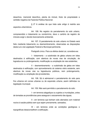 38




desenhos, memorial descritivo, planta do imóvel, título de propriedade e
certidão negativa da Fazenda Pública Nacional.

                        § 2º A análise de que trata este artigo é restrita aos
aspectos urbanísticos.

                      Art. 106. No registro do parcelamento do solo urbano,
compreendido o loteamento ou condomínio, deve o cartório de registro de
imóveis exigir o devido licenciamento ambiental.

                    Art. 107. O parcelamento do solo urbano no Estado será
feito mediante loteamento ou desmembramento, observadas as disposições
desta Lei e da Legislação Federal e Municipal pertinente.

                        Parágrafo único. Para os efeitos desta Lei, considera-se:

                    I - loteamento - a subdivisão de gleba urbana em lotes
destinados à edificação, com abertura de novas vias de circulação, de
logradouros ou prolongamento, modificação ou ampliação de vias existentes;

                     II - desmembramento - a subdivisão de gleba em lotes
destinados à edificação, com aproveitamento do sistema viário existente, sem
abertura de novas vias ou logradouros públicos, nem prolongamento,
modificação ou ampliação dos já existentes.

                        Art. 108. Só é admissível o parcelamento do solo para
fins urbanos em zonas urbanas ou de expansão urbana, assim definidas na
legislação municipal.

                        Art. 109. Não será permitido o parcelamento do solo:

                    I - em terrenos alagadiços ou sujeitos a inundações, antes
de tomadas as providências para assegurar o escoamento das águas;

                        II - em terrenos que tenham sido aterrados com material
nocivo à saúde pública sem que sejam previamente, saneados;

                    III - em terrenos onde as condições geológicas e
topográficas desaconselhem a edificação;
 