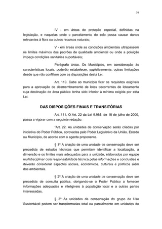 39




                      IV - em áreas de proteção especial, definidas na
legislação, e naquelas onde o parcelamento do solo possa causar danos
relevantes à flora ou outros recursos naturais;

                    V - em áreas onde as condições ambientais ultrapassem
os limites máximos dos padrões de qualidade ambiental ou onde a poluição
impeça condições sanitárias suportáveis;

                      Parágrafo único. Os Municípios, em consideração às
características locais, poderão estabelecer, supletivamente, outras limitações
desde que não conflitem com as disposições desta Lei.

                   Art. 110. Cabe ao município fixar os requisitos exigíveis
para a aprovação de desmembramento de lotes decorrentes de loteamento
cuja destinação de área pública tenha sido inferior à mínima exigida por esta
Lei.


           DAS DISPOSIÇÕES FINAIS E TRANSITÓRIAS

                     Art. 111. O Art. 22 da Lei 9.985, de 18 de julho de 2000,
passa a vigorar com a seguinte redação:

                      “Art. 22. As unidades de conservação serão criadas por
iniciativa do Poder Público, aprovadas pelo Poder Legislativo da União, Estado
ou Município, de acordo com o agente proponente.

                     § 1º A criação de uma unidade de conservação deve ser
precedida de estudos técnicos que permitam identificar a localização, a
dimensão e os limites mais adequados para a unidade, elaborados por equipe
multidisciplinar com responsabilidade técnica pelas informações e conclusões e
deverão considerar aspectos sociais, econômicos, culturais e políticos além
dos ambientais.

                  § 2º A criação de uma unidade de conservação deve ser
precedida de consulta pública, obrigando-se o Poder Público a fornecer
informações adequadas e inteligíveis à população local e a outras partes
interessadas.

                   § 3º As unidades de conservação do grupo de Uso
Sustentável podem ser transformadas total ou parcialmente em unidades do
 