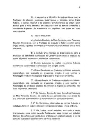 4




                     III - órgão central: o Ministério do Meio Ambiente, com a
finalidade de planejar, coordenar, supervisionar e controlar, como órgão
federal, a política nacional e as diretrizes governamentais de ordem geral
fixadas para o meio ambiente, em articulação com os demais Ministérios e
Secretarias Especiais da Presidência da República nas áreas de suas
competências;

                     IV - órgãos executores:

                   a) o Instituto Brasileiro do Meio Ambiente e dos Recursos
Naturais Renováveis, com a finalidade de executar e fazer executar, como
órgão federal, a política e diretrizes governamentais gerais fixadas para o meio
ambiente;

                     b) o Instituto Chico Mendes de Biodiversidade, com a
finalidade de administrar as Unidades de Conservação Federais e executar as
ações da política nacional de unidades de conservação;

                     c) Demais autarquias ou órgãos executores federais
diretamente subordinados ou articulados com o órgão central.

                     V - Órgãos Seccionais: os órgãos ou entidades estaduais
responsáveis pela execução de programas, projetos e pelo controle e
fiscalização de atividades capazes de provocar a degradação ambiental;

                      VI - Órgãos Locais: os órgãos ou entidades municipais,
responsáveis pela execução de programas, projetos e pelo controle e
fiscalização de atividades capazes de provocar a degradação ambiental, nas
suas respectivas jurisdições;

                   § 1º Os Estados, deverão ter seus Conselhos Estaduais
de Meio Ambiente deverão, na esfera de suas competências e nas áreas de
sua jurisdição, elaborar normas e implementar suas políticas ambientais.

                     § 2º Os Municípios, observadas as normas federais e
estaduais, também poderão elaborar normas relacionadas ao meio ambiente.

                     § 3º Os órgãos central, setoriais, seccionais e locais
mencionados neste artigo deverão fundamentar suas normas em estudos
técnicos de profissionais habilitados e análises com ampla divulgação e prévia
consulta pública que poderá ocorrer por meio eletrônico.
 