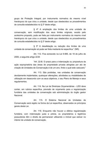 40




grupo de Proteção Integral, por instrumento normativo do mesmo nível
hierárquico do que criou a unidade, desde que obedecidos os procedimentos
de consulta estabelecidos no § 2º deste artigo.

                    § 4º A ampliação dos limites de uma unidade de
conservação, sem modificação dos seus limites originais, exceto pelo
acréscimo proposto, pode ser feita por instrumento normativo do mesmo nível
hierárquico do que criou a unidade, desde que obedecidos os procedimentos
de consulta estabelecidos no § 2º deste artigo.

                     § 5º A desafetação ou redução dos limites de uma
unidade de conservação só pode ser feita mediante lei específica.” (NR)

                     Art. 112. Fica acrescido na Lei 9.985, de 18 de julho de
2000, o seguinte artigo 22-B:

                     “Art. 22-B. O prazo para a indenização ou propositura da
ação expropriatória das áreas de propriedade privada atingidas por ato de
criação de Unidades de Conservação é de um ano, findo o qual este caducará.”

                    Art. 113. São proibidas, nas unidades de conservação
devidamente implantadas, quaisquer alterações, atividades ou modalidades de
utilização em desacordo com os seus objetivos, o seu Plano de Manejo e seus
regulamentos.

                    Art. 114. Na Lei de Diretrizes Orçamentárias - LDO deve
conter, em rubrica específica, previsão de orçamento para a regularização
fundiária das unidades de conservação sob administração do órgão gestor
Nacional.

                   Art. 115. O Sistema Nacional de Unidades de
Conservação será regido na forma da Lei específica, observados os princípios
gerais desta Lei.

                     Art. 116. Enquanto não houver a efetiva regularização
fundiária, com indenização justa e prévia, os proprietários e legítimos
possuidores têm o direito de permanecer utilizando o imóvel que estiver no
interior de unidade de conservação.
 