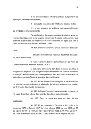 42




                      II - os antecedentes do infrator quanto ao cumprimento da
legislação de interesse ambiental;

                      III - a situação econômica do infrator, no caso de multa;

                    IV – o bem causado ao ambiente pelo desenvolvimento
da atividade ou empreendimento.

                       Parágrafo único. As penas restritivas de direitos a que se
refere este artigo assim como as pena privativa de liberdade serão, sempre que
possível, substituídas por reparação do dano ambiental ou ação que vise a
melhoria da qualidade do meio ambiente.” (NR)

                      Art. 124. O Poder Executivo, após a publicação desta Lei,
deve:

                    I - efetuar o levantamento Nacional das terras devolutas,
no prazo de dois anos.

                      II - fixar os critérios básicos para elaboração do Plano de
Gerenciamento de Resíduos Sólidos - PGRS;

                      a) elaborar e demonstrar com base técnica e científica a
listagem das espécies que obrigatoriamente necessitam de controle ambiental
e a relação revista e atualizada das espécies da flora e da fauna ameaçadas de
extinção no território Nacional a qual se dará publicidade;

                     Art. 125. Fica o Poder Público obrigado a viabilizar forma
de subsídio para providências de adaptação de veículos antigos com o objetivo
de diminuição da poluição atmosférica.

                     Art. 126. O Poder Executivo regulamentará a presente Lei
no prazo de cento e oitenta dias a contar da data de sua publicação.

                      Art. 127. Esta Lei entra em vigor na data de sua
publicação.

                    Art. 128. Ficam revogados o Decreto-Lei 1.413, de 14 de
agosto de 1975, o Decreto 4297, de 10 de julho de 2002, as Leis 6.938, de 31
de agosto de 1981 e 4.771, de 15 de setembro de 1965, o Art. 7º da Lei 9.605,
de 12 de fevereiro de 1998, e o Art. 22 da Lei 9985, de 18 de julho de 2000.
 
