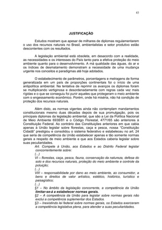 43




                               JUSTIFICAÇÃO

       Estudos mostram que apesar de milhares de diplomas regulamentarem
o uso dos recursos naturais no Brasil, ambientalistas e setor produtivo estão
descontentes com os resultados.

        A legislação ambiental está obsoleta, em desacordo com a realidade,
as necessidades e os interesses do País tanto para a efetiva proteção do meio
ambiente quanto para o desenvolvimento. A má qualidade das águas, do ar e
os índices de desmatamento demonstram a necessidade de uma mudança
urgente nos conceitos e paradigmas até hoje adotados.

         O estabelecimento de parâmetros, porcentagens e metragens de forma
generalizada em um país de proporções continentais foi o início de uma
antipolítica ambiental. Na tentativa de reprimir os avanços os diplomas foram
se multiplicando vertiginosa e desordenadamente com regras cada vez mais
rígidas e o que se conseguiu foi punir aqueles que protegeram o meio ambiente
com o engessamento econômico. Porém, onde há miséria, não há condição de
proteção dos recursos naturais.

        Além disto, as normas vigentes ainda não contemplam mandamentos
constitucionais mesmo duas décadas depois de sua promulgação, pois os
principais diplomas da legislação ambiental, que são a Lei da Política Nacional
de Meio Ambiente 6938/81 e o Código Florestal, 4771/65 são anteriores à
Constituição Federal. Ao contrário das Constituições anteriores em que cabia
apenas à União legislar sobre florestas, caça e pesca, nossa “Constituição
Cidadã” prestigiou e consolidou o sistema federativo e estabeleceu no art. 24
que seria de competência da União estabelecer apenas e tão somente normas
gerais a respeito de meio ambiente e que aos Estados caberia legislar sobre
suas peculiaridades.
        Art. Compete à União, aos Estados e ao Distrito Federal legislar
         concorrentemente sobre:
        (...)
        VI – florestas, caça, pesca, fauna, conservação da natureza, defesa do
         solo e dos recursos naturais, proteção do meio ambiente e controle da
         poluição;
        (...)
        VIII – responsabilidade por dano ao meio ambiente, ao consumidor, a
         bens e direitos de valor artístico, estético, histórico, turístico e
         paisagístico;
        (...)
        §1 – No âmbito da legislação concorrente, a competência da União
         limitar-se-á a estabelecer normas gerais.
        §2 – A competência da União para legislar sobre normas gerais não
         exclui a competência suplementar dos Estados.
        §3 – Inexistindo lei federal sobre normas gerais, os Estados exerceram
         a competência legislativa plena, para atender a suas peculiaridades.
 