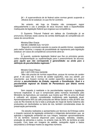 44




       §4 – A superveniência de lei federal sobre normas gerais suspende a
       eficácia da lei estadual, no que lhe for contrário.

       No entanto, até hoje os Estados não conseguem regrar
adequadamente o uso e proteção de seus recursos dada a especificidade
inadequada da legislação federal que engessa sua competência.

       O Supremo Tribunal Federal em defesa da Constituição já se
pronunciou diversas vezes acerca da correta distribuição de competências em
casos de concorrência:

        Ministra Ellen Gracie
        ADI MC 2396/MS DJU 14/12/01
        “Segundo a conclusão exposta no exame do pedido liminar, respaldada
pela melhor doutrina, o espaço de possibilidade de regramento pela legislação
estadual, em casos de competência concorrente abre-se:
        (...)
        b) quando, existente legislação federal que fixe os princípios gerais,
caiba complementação ou suplementação para o preenchimento de lacunas,
para aquilo que não corresponda à generalidade: ou ainda para a
definição de peculiaridades regionais.”


        Ministro César Peluso
        ADI 1.007-7/PE DJU 24/02/06
        “Mas não precisa de normas específicas, porque há normas de caráter
geral. A do caso não é norma de caráter específico, mas vou admitir, por
argumentar, que fossem normas de caráter específico aquelas que devem
atender a peculiaridades do Estado, segundo a Constituição. Qual é a
peculiaridade regional do Estado de Pernambuco que ditaria norma
especial?

        Sem respeito à realidade e às peculiaridades regionais a legislação
torna-se inaplicável. O que é comprovado pelos números levantados pelo
Ministério da Agricultura, por exemplo, que mostra que 78% do arroz do Brasil
é cultivado em várzeas, consideradas inutilizáveis pela legislação atual.
Aproximadamente 50% do café produzido em Minas Gerais e mais de 80% das
uvas do Rio Grande do Sul e toda a produção de maçã de Santa Catarina são
produzidos em declividades ou beira de rios, também consideradas áreas de
preservação permanente.

        Os estudos realizados e apresentados por técnicos da Embrapa sobre
o impacto nacional da legislação ambiental e indigenista demonstram que, se
aplicada a legislação ambiental em sua íntegra, restariam aproximadamente
1/3 do território nacional disponível para ocupação, estradas, cidades,
produção de alimentos e outros, no entanto mais de 50% do território já está
ocupado. Com base em imagens de satélite, cartografia digital e dados
secundários a Embrapa mostra os seguintes números:
 