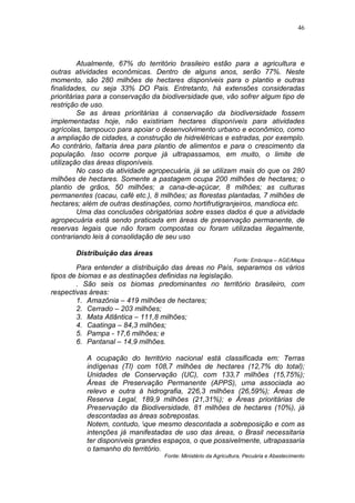 46




          Atualmente, 67% do território brasileiro estão para a agricultura e
outras atividades econômicas. Dentro de alguns anos, serão 77%. Neste
momento, são 280 milhões de hectares disponíveis para o plantio e outras
finalidades, ou seja 33% DO Pais. Entretanto, há extensões consideradas
prioritárias para a conservação da biodiversidade que, vão sofrer algum tipo de
restrição de uso.
          Se as áreas prioritárias à conservação da biodiversidade fossem
implementadas hoje, não existiriam hectares disponíveis para atividades
agrícolas, tampouco para apoiar o desenvolvimento urbano e econômico, como
a ampliação de cidades, a construção de hidrelétricas e estradas, por exemplo.
Ao contrário, faltaria área para plantio de alimentos e para o crescimento da
população. Isso ocorre porque já ultrapassamos, em muito, o limite de
utilização das áreas disponíveis.
          No caso da atividade agropecuária, já se utilizam mais do que os 280
milhões de hectares. Somente a pastagem ocupa 200 milhões de hectares; o
plantio de grãos, 50 milhões; a cana-de-açúcar, 8 milhões; as culturas
permanentes (cacau, café etc.), 8 milhões; as florestas plantadas, 7 milhões de
hectares; além de outras destinações, como hortifrutigranjeiros, mandioca etc.
          Uma das conclusões obrigatórias sobre esses dados é que a atividade
agropecuária está sendo praticada em áreas de preservação permanente, de
reservas legais que não foram compostas ou foram utilizadas ilegalmente,
contrariando leis à consolidação de seu uso

       Distribuição das áreas
                                                               Fonte: Embrapa – AGE/Mapa
        Para entender a distribuição das áreas no País, separamos os vários
tipos de biomas e as destinações definidas na legislação.
        . São seis os biomas predominantes no território brasileiro, com
respectivas áreas:
        1. Amazônia – 419 milhões de hectares;
        2. Cerrado – 203 milhões;
        3. Mata Atlântica – 111,8 milhões;
        4. Caatinga – 84,3 milhões;
        5. Pampa - 17,6 milhões; e
        6. Pantanal – 14,9 milhões.

           A ocupação do território nacional está classificada em: Terras
           indígenas (TI) com 108,7 milhões de hectares (12,7% do total);
           Unidades de Conservação (UC), com 133,7 milhões (15,75%);
           Áreas de Preservação Permanente (APPS), uma associada ao
           relevo e outra à hidrografia, 226,3 milhões (26,59%); Áreas de
           Reserva Legal, 189,9 milhões (21,31%); e Áreas prioritárias de
           Preservação da Biodiversidade, 81 milhões de hectares (10%), já
           descontadas as áreas sobrepostas.
           Notem, contudo, que mesmo descontada a sobreposição e com as
           intenções já manifestadas de uso das áreas, o Brasil necessitaria
           ter disponíveis grandes espaços, o que possivelmente, ultrapassaria
           o tamanho do território.
                                   Fonte: Ministério da Agricultura, Pecuária e Abastecimento
 