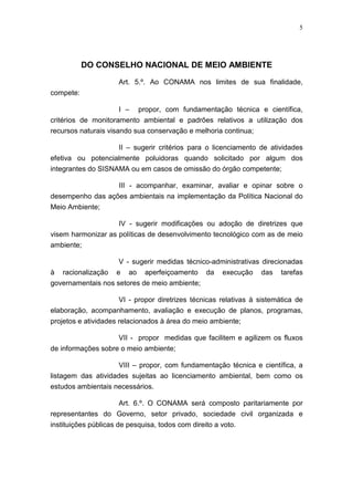 5




           DO CONSELHO NACIONAL DE MEIO AMBIENTE

                      Art. 5.º. Ao CONAMA nos limites de sua finalidade,
compete:

                      I – propor, com fundamentação técnica e científica,
critérios de monitoramento ambiental e padrões relativos a utilização dos
recursos naturais visando sua conservação e melhoria continua;

                      II – sugerir critérios para o licenciamento de atividades
efetiva ou potencialmente poluidoras quando solicitado por algum dos
integrantes do SISNAMA ou em casos de omissão do órgão competente;

                  III - acompanhar, examinar, avaliar e opinar sobre o
desempenho das ações ambientais na implementação da Política Nacional do
Meio Ambiente;

                      IV - sugerir modificações ou adoção de diretrizes que
visem harmonizar as políticas de desenvolvimento tecnológico com as de meio
ambiente;

                      V - sugerir medidas técnico-administrativas direcionadas
à racionalização e ao aperfeiçoamento da               execução   das    tarefas
governamentais nos setores de meio ambiente;

                      VI - propor diretrizes técnicas relativas à sistemática de
elaboração, acompanhamento, avaliação e execução de planos, programas,
projetos e atividades relacionados à área do meio ambiente;

                    VII - propor medidas que facilitem e agilizem os fluxos
de informações sobre o meio ambiente;

                     VIII – propor, com fundamentação técnica e científica, a
listagem das atividades sujeitas ao licenciamento ambiental, bem como os
estudos ambientais necessários.

                  Art. 6.º. O CONAMA será composto paritariamente por
representantes do Governo, setor privado, sociedade civil organizada e
instituições públicas de pesquisa, todos com direito a voto.
 