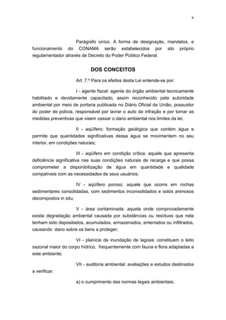 6




                    Parágrafo único. A forma de designação, mandatos, e
funcionamento do CONAMA serão estabelecidos por ato próprio
regulamentador através de Decreto do Poder Público Federal.


                              DOS CONCEITOS

                       Art. 7.º Para os efeitos desta Lei entende-se por:

                   I - agente fiscal: agente do órgão ambiental tecnicamente
habilitado e devidamente capacitado, assim reconhecido pela autoridade
ambiental por meio de portaria publicada no Diário Oficial da União, possuidor
do poder de polícia, responsável por lavrar o auto de infração e por tomar as
medidas preventivas que visem cessar o dano ambiental nos limites da lei;

                      II - aqüífero: formação geológica que contém água e
permite que quantidades significativas dessa água se movimentem no seu
interior, em condições naturais;

                       III - aqüífero em condição crítica: aquele que apresenta
deficiência significativa nas suas condições naturais de recarga e que possa
comprometer a disponibilização de água em quantidade e qualidade
compatíveis com as necessidades de seus usuários;

                       IV - aqüífero poroso: aquele que ocorre em rochas
sedimentares consolidadas, com sedimentos inconsolidados e solos arenosos
decompostos in situ;

                    V - área contaminada: aquela onde comprovadamente
exista degradação ambiental causada por substâncias ou resíduos que nela
tenham sido depositados, acumulados, armazenados, enterrados ou infiltrados,
causando dano sobre os bens a proteger;

                    VI - planície de inundação de lagoas: constituem o leito
sazonal maior do corpo hídrico, frequentemente com fauna e flora adaptadas a
este ambiente;

                       VII - auditoria ambiental: avaliações e estudos destinados
a verificar:

                       a) o cumprimento das normas legais ambientais;
 