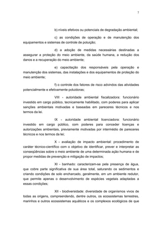 7




                     b) níveis efetivos ou potenciais de degradação ambiental;

                     c) as condições de operação e de manutenção dos
equipamentos e sistemas de controle de poluição;

                    d) a adoção de medidas necessárias destinadas a
assegurar a proteção do meio ambiente, da saúde humana, a redução dos
danos e a recuperação do meio ambiente;

                     e) capacitação dos responsáveis pela operação e
manutenção dos sistemas, das instalações e dos equipamentos de proteção do
meio ambiente;

                     f) o controle dos fatores de risco advindos das atividades
potencialmente e efetivamente poluidoras;

                    VIII - autoridade ambiental fiscalizadora: funcionário
investido em cargo público, tecnicamente habilitado, com poderes para aplicar
sanções ambientais motivadas e baseadas em pareceres técnicos e nos
termos da lei.

                     IX - autoridade ambiental licenciadora: funcionário
investido em cargo público, com poderes para conceder licenças e
autorizações ambientais, previamente motivadas por intermédio de pareceres
técnicos e nos termos da lei;

                       X - avaliação de impacto ambiental: procedimento de
caráter técnico-científico com o objetivo de identificar, prever e interpretar as
conseqüências sobre o meio ambiente de uma determinada ação humana e de
propor medidas de prevenção e mitigação de impactos;

                    XI - banhado: caracterizam-se pela presença de água,
que cobre parte significativa de sua área total, saturando os sedimentos e
criando condições de solo encharcado, geralmente, em um ambiente redutor,
que permite apenas o desenvolvimento de espécies vegetais adaptadas a
essas condições;

                     XII - biodiversidade: diversidade de organismos vivos de
todas as origens, compreendendo, dentre outros, os ecossistemas terrestres,
marinhos e outros ecossistemas aquáticos e os complexos ecológicos de que
 