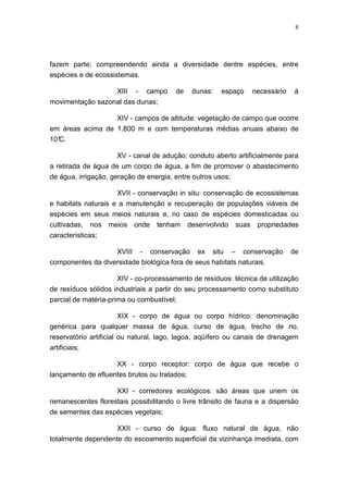 8




fazem parte; compreendendo ainda a diversidade dentre espécies, entre
espécies e de ecossistemas.

                       XIII   -   campo   de    dunas:   espaço      necessário    à
movimentação sazonal das dunas;

                  XIV - campos de altitude: vegetação de campo que ocorre
em áreas acima de 1.800 m e com temperaturas médias anuais abaixo de
10°
  C.

                    XV - canal de adução: conduto aberto artificialmente para
a retirada de água de um corpo de água, a fim de promover o abastecimento
de água, irrigação, geração de energia, entre outros usos;

                       XVII - conservação in situ: conservação de ecossistemas
e habitats naturais e a manutenção e recuperação de populações viáveis de
espécies em seus meios naturais e, no caso de espécies domesticadas ou
cultivadas,    nos   meios    onde   tenham    desenvolvido   suas    propriedades
características;

                   XVIII - conservação ex situ – conservação                      de
componentes da diversidade biológica fora de seus habitats naturais.

                       XIV - co-processamento de resíduos: técnica de utilização
de resíduos sólidos industriais a partir do seu processamento como substituto
parcial de matéria-prima ou combustível;

                       XIX - corpo de água ou corpo hídrico: denominação
genérica para qualquer massa de água, curso de água, trecho de rio,
reservatório artificial ou natural, lago, lagoa, aqüífero ou canais de drenagem
artificiais;

                    XX - corpo receptor: corpo de água que recebe o
lançamento de efluentes brutos ou tratados;

                    XXI - corredores ecológicos: são áreas que unem os
remanescentes florestais possibilitando o livre trânsito de fauna e a dispersão
de sementes das espécies vegetais;

                   XXII - curso de água: fluxo natural de água, não
totalmente dependente do escoamento superficial da vizinhança imediata, com
 