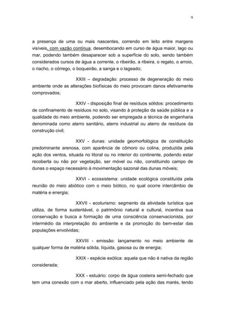 9




a presença de uma ou mais nascentes, correndo em leito entre margens
visíveis, com vazão contínua, desembocando em curso de água maior, lago ou
mar, podendo também desaparecer sob a superfície do solo, sendo também
considerados cursos de água a corrente, o ribeirão, a ribeira, o regato, o arroio,
o riacho, o córrego, o boqueirão, a sanga e o lageado;

                    XXIII – degradação: processo de degeneração do meio
ambiente onde as alterações biofísicas do meio provocam danos efetivamente
comprovados;

                      XXIV - disposição final de resíduos sólidos: procedimento
de confinamento de resíduos no solo, visando à proteção da saúde pública e a
qualidade do meio ambiente, podendo ser empregada a técnica de engenharia
denominada como aterro sanitário, aterro industrial ou aterro de resíduos da
construção civil;

                   XXV - dunas: unidade geomorfológica de constituição
predominante arenosa, com aparência de cômoro ou colina, produzida pela
ação dos ventos, situada no litoral ou no interior do continente, podendo estar
recoberta ou não por vegetação, ser móvel ou não, constituindo campo de
dunas o espaço necessário à movimentação sazonal das dunas móveis;

                      XXVI - ecossistema: unidade ecológica constituída pela
reunião do meio abiótico com o meio biótico, no qual ocorre intercâmbio de
matéria e energia;

                      XXVII - ecoturismo: segmento da atividade turística que
utiliza, de forma sustentável, o patrimônio natural e cultural, incentiva sua
conservação e busca a formação de uma consciência conservacionista, por
intermédio da interpretação do ambiente e da promoção do bem-estar das
populações envolvidas;

                    XXVIII - emissão: lançamento no meio ambiente de
qualquer forma de matéria sólida, líquida, gasosa ou de energia;

                      XXIX - espécie exótica: aquela que não é nativa da região
considerada;

                      XXX - estuário: corpo de água costeira semi-fechado que
tem uma conexão com o mar aberto, influenciado pela ação das marés, tendo
 