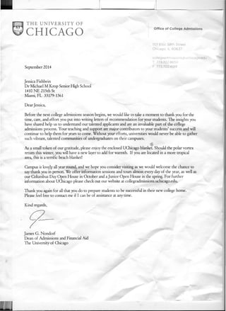 Office of College Admissions
1101East 58th Street
Chicago, IL 60637
September 2014
collegeadmlssions(wuchicago,edu
T 773,702,8650
F 773,702,4199
Jessica Fishbein
Dr Michael M Krop Senior High School
1410 NE 215th St
Miami, FL 33179-1361
Dear Jessica,
Before the next college admissions season begins, we would like to take a moment to thank you for the
time, care, and effort you put into writing letters of recommendation for your students. The insights you
have shared help us to understand our talented applicants and are an invaluable pan of the college
admissions process. Your teaching and support are major contributors to your students' success and will
continue to help them for years to come. Without your efforts, universities would never be able to gather
such vibrant, talented communities of undergraduates on their campuses.
As a small token of our gratitude, please enjoy the enclosed Udllcago blanket. Should the polar vortex
return this winter, you will have a new layer to add for warmth. If you are located in a more tropical
area, this is a terrific beach blanket!
Campus is lovely all year round, and we hope you consider visiting as we would welcome the chance to
say thank you in person. We offer information sessions and tours almost every day of the year, as well as
our Columbus Day Open House in October and a Junior Open House in the spring. For further
information about UCbicago please check out our website at collegeadmissions.uchicago.edu.
Thank you again for all that you do to prepare students to be successful in their new college home.
Please feel free to contact me if I can be of assistance at anytime.
Kind regards,
James G. Nondorf
Dean of Admissions and Financial Aid
The University of Chicago
 