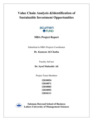 Value Chain Analysis &Identification of Sustainable Investment Opportunities 
MBA Project Report 
Submitted to MBA Projects Coordinator 
Dr. Kamran Ali Chatha 
Faculty Advisor 
Dr. Syed Mubashir Ali 
Project Team Members 
12010054 
12010071 
12010083 
12010092 
12010111 
Suleman Dawood School of Business 
Lahore University of Management Sciences  