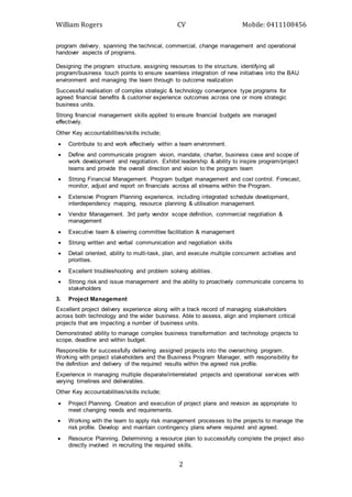 William Rogers CV Mobile: 0411108456
2
program delivery, spanning the technical, commercial, change management and operational
handover aspects of programs.
Designing the program structure, assigning resources to the structure, identifying all
program/business touch points to ensure seamless integration of new initiatives into the BAU
environment and managing the team through to outcome realization
Successful realisation of complex strategic & technology convergence type programs for
agreed financial benefits & customer experience outcomes across one or more strategic
business units.
Strong financial management skills applied to ensure financial budgets are managed
effectively.
Other Key accountabilities/skills include;
 Contribute to and work effectively within a team environment.
 Define and communicate program vision, mandate, charter, business case and scope of
work development and negotiation. Exhibit leadership & ability to inspire program/project
teams and provide the overall direction and vision to the program team
 Strong Financial Management. Program budget management and cost control. Forecast,
monitor, adjust and report on financials across all streams within the Program.
 Extensive Program Planning experience, including integrated schedule development,
interdependency mapping, resource planning & utilisation management.
 Vendor Management. 3rd party vendor scope definition, commercial negotiation &
management
 Executive team & steering committee facilitation & management
 Strong written and verbal communication and negotiation skills
 Detail oriented, ability to multi-task, plan, and execute multiple concurrent activities and
priorities.
 Excellent troubleshooting and problem solving abilities.
 Strong risk and issue management and the ability to proactively communicate concerns to
stakeholders
3. Project Management
Excellent project delivery experience along with a track record of managing stakeholders
across both technology and the wider business. Able to assess, align and implement critical
projects that are impacting a number of business units.
Demonstrated ability to manage complex business transformation and technology projects to
scope, deadline and within budget.
Responsible for successfully delivering assigned projects into the overarching program.
Working with project stakeholders and the Business Program Manager, with responsibility for
the definition and delivery of the required results within the agreed risk profile.
Experience in managing multiple disparate/interrelated projects and operational services with
varying timelines and deliverables.
Other Key accountabilities/skills include;
 Project Planning. Creation and execution of project plans and revision as appropriate to
meet changing needs and requirements.
 Working with the team to apply risk management processes to the projects to manage the
risk profile. Develop and maintain contingency plans where required and agreed.
 Resource Planning. Determining a resource plan to successfully complete the project also
directly involved in recruiting the required skills.
 