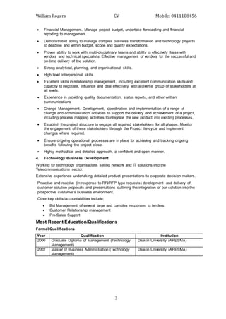William Rogers CV Mobile: 0411108456
3
 Financial Management. Manage project budget, undertake forecasting and financial
reporting to management.
 Demonstrated ability to manage complex business transformation and technology projects
to deadline and within budget, scope and quality expectations.
 Proven ability to work with multi-disciplinary teams and ability to effectively liaise with
vendors and technical specialists. Effective management of vendors for the successful and
on-time delivery of the solution.
 Strong analytical, planning, and organisational skills.
 High level interpersonal skills.
 Excellent skills in relationship management, including excellent communication skills and
capacity to negotiate, influence and deal effectively with a diverse group of stakeholders at
all levels.
 Experience in providing quality documentation, status reports, and other written
communications
 Change Management. Development, coordination and implementation of a range of
change and communication activities to support the delivery and achievement of a project,
including process mapping activities to integrate the new product into existing processes.
 Establish the project structure to engage all required stakeholders for all phases. Monitor
the engagement of these stakeholders through the Project life-cycle and implement
changes where required. 
 Ensure ongoing operational processes are in place for achieving and tracking ongoing
benefits following the project close.
 Highly methodical and detailed approach, a confident and open manner.
4. Technology Business Development
Working for technology organisations selling network and IT solutions into the
Telecommunications sector.
Extensive experience undertaking detailed product presentations to corporate decision makers.
Proactive and reactive (in response to RFI/RFP type requests) development and delivery of
customer solution proposals and presentations outlining the integration of our solution into the
prospective customer’s business environment.
Other key skills/accountabilities include;
 Bid Management of several large and complex responses to tenders.
 Customer Relationship management
 Pre-Sales Support
Most Recent Education/Qualifications
Formal Qualifications
Year Qualification Institution
2000 Graduate Diploma of Management (Technology
Management)
Deakin University (APESMA)
2002 Master of Business Administration (Technology
Management)
Deakin University (APESMA)
 