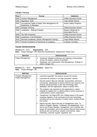 William Rogers CV Mobile: 0411108456
4
Industry Training
Year Course Institution
2005 Contract Management Chifley Business School
2005 Negotiation Skills Virgin Mobile Internal
2005 Occupational Health & Safety Risk Management for
Supervisors & Managers
Impact Safety Programs
2005 Strategic Thinking Chifley Business School
2009 Leadership – Making It Happen Dawson McDonald &
Associates Pty Ltd
2009 The New Supervisor Chifley Business School
2009 Leadership in the Workplace Chifley Business School
2010 Rockstar Leadership (Senior Management training) Virgin Mobile Internal
2015 Prince2 Foundation & Practitioner (in progress) e-careers Australia
Career Achievements
Period:5/15 – 6/15 Organisation: ATO
Role: Project Manager ATO Web Site Transformation (Deployment Phase only)
Skill Set Achievements
Project Management  Introduced detailed monitoring and reporting of all activities
across the diverse streams of activities
 Developed and implemented Risk Management Strategy to
better manage risk.
Period:4/14 – 10/14 Organisation: Digicel Fiji
Role: Project Manager LTE
Skill Set Achievements
Program Management
Project Management
 Launched expanded 3G services across the country.
 Launched 4G services in all large population centres.
 Had full product lifecycle oversight responsibility (technical,
commercial, operational) to ensure that the new products and
services being launched on the new technology were
developed and the organisation ready to service them.
 This program was essential to the organisation’s stated
strategy to migrate from a call/text product centric business to
a data product centric organisation.
 Transformed the Digicel ISP from WiMax based to 4G based,
including migration of all customers to the new technology
including set up and manning of modem return centres across
the country.
 Digicel had very little in the way of management tools. To
assist in Program Delivery I undertook the development of an
end to end Product Delivery management tool to identify and
assign all interrelated end to end product lifecycle tasks across
technical and non-technical streams (commercial, sales,
marketing, customer support, regulatory etc).
 
