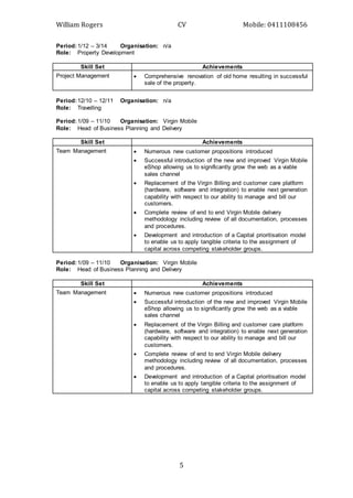 William Rogers CV Mobile: 0411108456
5
Period:1/12 – 3/14 Organisation: n/a
Role: Property Development
Skill Set Achievements
Project Management  Comprehensive renovation of old home resulting in successful
sale of the property.
Period:12/10 – 12/11 Organisation: n/a
Role: Travelling
Period:1/09 – 11/10 Organisation: Virgin Mobile
Role: Head of Business Planning and Delivery
Skill Set Achievements
Team Management  Numerous new customer propositions introduced
 Successful introduction of the new and improved Virgin Mobile
eShop allowing us to significantly grow the web as a viable
sales channel
 Replacement of the Virgin Billing and customer care platform
(hardware, software and integration) to enable next generation
capability with respect to our ability to manage and bill our
customers.
 Complete review of end to end Virgin Mobile delivery
methodology including review of all documentation, processes
and procedures.
 Development and introduction of a Capital prioritisation model
to enable us to apply tangible criteria to the assignment of
capital across competing stakeholder groups.
Period:1/09 – 11/10 Organisation: Virgin Mobile
Role: Head of Business Planning and Delivery
Skill Set Achievements
Team Management  Numerous new customer propositions introduced
 Successful introduction of the new and improved Virgin Mobile
eShop allowing us to significantly grow the web as a viable
sales channel
 Replacement of the Virgin Billing and customer care platform
(hardware, software and integration) to enable next generation
capability with respect to our ability to manage and bill our
customers.
 Complete review of end to end Virgin Mobile delivery
methodology including review of all documentation, processes
and procedures.
 Development and introduction of a Capital prioritisation model
to enable us to apply tangible criteria to the assignment of
capital across competing stakeholder groups.
 