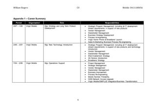 William Rogers CV Mobile: 0411108456
6
Appendix 1 – Career Summary
Period Organisation Role Responsibilities
3/07 – 1/09 Virgin Mobile Mgr, Strategy and Long Term Product
Development
 Strategic Program Management including all IT development
stream requirements in support of new products
 Vendor Management
 Stakeholder Management
 Business Strategy Development
 Process re-engineering
 Virgin Home Phone & Broadband Launch
 Sales & Marketing Business Process Re-engineering
2/06 – 3/07 Virgin Mobile Mgr, New Technology Introduction  Strategic Program Management including all IT development
stream requirements in support of new products and technology
introduction
 Vendor Management
 Stakeholder Management
 Web Enablement Strategy
 3G Service Introduction
 Broadband Strategy
7/04 – 2/06 Virgin Mobile Mgr, Operations Support  Project Management
 Strategic Management
 Vendor Management
 Stakeholder Management
 Business Improvement
 Process Re-engineering
 Mobile Number Portability
 GSM Network Access Upgrade
 Virgin Mobile/SIMPLUS Integration/Business Transformation
 