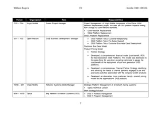 William Rogers CV Mobile: 0411108456
7
Period Organisation Role Responsibilities
7/02 – 7/04 Virgin Mobile Senior Project Manager Project Management of Virgin Mobile component of the Optus GSM
Network Replacement project. Included all OSS platform impacts flowing
from change to GSM network elements.
 GSM Network Replacement
 VMail Platform Replacement
SMSC Platform Replacement
3/01 – 7/02 OpenTelecom. OSS Business Development Manager  OSS Platform Telco Customer Relationship
 OSS Platform Telco Pre-Sales Support
 OSS Platform Telco Customer Business Case Development
Customer Bus Case Model
Product Pricing Model
 Partner Strategy
 Developed a comprehensive financial model (cost/benefit, ROI)
for Next Generation OSS Platforms. This model was distributed to
the sales force for use when assisting customers to gauge the
cost/benefit of the deployment of our next generation OSS
platforms.
 Developed a comprehensive Channel Partner Strategy identifying
and servicing the needs of channel partners engaged in pre and
post sales activities associated with the company’s OSS products.
 Developed an alternative, more customer friendly, product pricing
model for the organisation’s OSS products.

10/00 – 3/01 Virgin Mobile Network Systems (OSS) Manager Strategic Platform Management of all network facing systems
 Optus Technical Liaison
MNP Strategy/Solution
8/94 – 10/00 Optus Mgr Network Activation Systems (OSS)  OSS IT Portfolio Management
 OSS IT Program Management
 