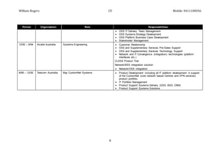 William Rogers CV Mobile: 0411108456
8
Period Organisation Role Responsibilities
 OSS IT Delivery Team Management
 OSS Systems Strategy Development
 OSS Platform Business Case Development
 Stakeholder Management
12/92 – 8/94 Alcatel Australia Systems Engineering  Customer Relationship
 OSS and Supplementary Services Pre-Sales Support
 OSS and Supplementary Services Technology Support
 Network and IT Convergence (integration) technologies (platform
interfaces etc.)
CLASS Product Trial
Network/BSS integration solution
 Network/OSS integration
8/89 – 12/92 Telecom Australia Mgr CustomNet Systems  Product Development including all IT platform development in support
of the CustomNet (core network based Centrex and VPN services)
product portfolio
 IT Portfolio Management
 Product Support Systems Delivery (OSS, BSS, CNM)
 Product Support Systems Solutions
 