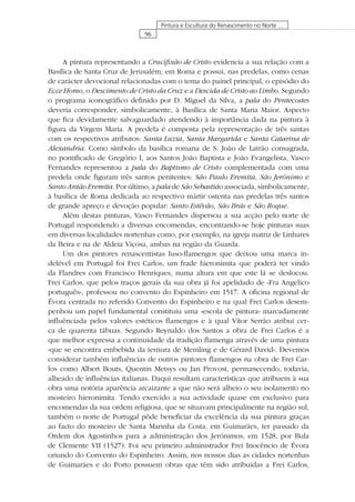 96
Pintura e Escultura do Renascimento no Norte …
A pintura representando a Cruciﬁxão de Cristo evidencia a sua relação com a
Basílica de Santa Cruz de Jerusalém, em Roma e possui, nas predelas, como cenas
de carácter devocional relacionadas com o tema do painel principal, o episódio do
Ecce Homo, o Descimento de Cristo da Cruz e a Descida de Cristo ao Limbo. Segundo
o programa iconográﬁco deﬁnido por D. Miguel da Silva, a pala do Pentecostes
deveria corresponder, simbolicamente, à Basílica de Santa Maria Maior. Aspecto
que ﬁca devidamente salvaguardado atendendo à importância dada na pintura à
ﬁgura da Virgem Maria. A predela é composta pela representação de três santas
com os respectivos atributos: Santa Luzia, Santa Margarida e Santa Catarina de
Alexandria. Como símbolo da basílica romana de S. João de Latrão consagrada,
no pontiﬁcado de Gregório I, aos Santos João Baptista e João Evangelista, Vasco
Fernandes representou a pala do Baptismo de Cristo complementada com uma
predela onde ﬁguram três santos penitentes: São Paulo Eremita, São Jerónimo e
Santo Antão Eremita. Por último, a pala de São Sebastião associada, simbolicamente,
à basílica de Roma dedicada ao respectivo mártir ostenta nas predelas três santos
de grande apreço e devoção popular: Santo Estêvão, São Brás e São Roque.
Além destas pinturas, Vasco Fernandes dispersou a sua acção pelo norte de
Portugal respondendo a diversas encomendas, encontrando-se hoje pinturas suas
em diversas localidades nortenhas como, por exemplo, na igreja matriz de Linhares
da Beira e na de Aldeia Viçosa, ambas na região da Guarda.
Um dos pintores renascentistas luso-ﬂamengos que deixou uma marca in-
delével em Portugal foi Frei Carlos, um frade hieronimita que poderá ter vindo
da Flandres com Francisco Henriques, numa altura em que este lá se deslocou.
Frei Carlos, que pelos traços gerais da sua obra já foi apelidado de «Fra Angelico
português», professou no convento do Espinheiro em 1517. A oﬁcina regional de
Évora centrada no referido Convento do Espinheiro e na qual Frei Carlos desem-
penhou um papel fundamental constituiu uma «escola de pintura» marcadamente
inﬂuênciada pelos valores estéticos ﬂamengos e à qual Vítor Serrão atribui cer-
ca de quarenta tábuas. Segundo Reynaldo dos Santos a obra de Frei Carlos é a
que melhor expressa a continuidade da tradição ﬂamenga através de uma pintura
«que se encontra embebida da ternura de Memling e de Gérard David». Devemos
considerar também inﬂuências de outros pintores ﬂamengos na obra de Frei Car-
los como Albert Bouts, Quentin Metsys ou Jan Provost, permanecendo, todavia,
alheado de inﬂuências italianas. Daqui resultam características que atribuem à sua
obra uma notória aparência arcaizante a que não será alheio o seu isolamento no
mosteiro hieronimita. Tendo exercido a sua actividade quase em exclusivo para
encomendas da sua ordem religiosa, que se situavam principalmente na região sul,
também o norte de Portugal pôde beneﬁciar da excelência da sua pintura graças
ao facto do mosteiro de Santa Marinha da Costa, em Guimarães, ter passado da
Ordem dos Agostinhos para a administração dos Jerónimos, em 1528, por Bula
de Clemente VII (1527). Foi seu primeiro administrador Frei Inocêncio de Évora
oriundo do Convento do Espinheiro. Assim, nos nossos dias as cidades nortenhas
de Guimarães e do Porto possuem obras que têm sido atribuídas a Frei Carlos,
 