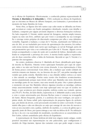 97
LUÍS ALBERTO CASIMIRO
ou à oﬁcina do Espinheiro. Efectivamente, a conhecida pintura representando S.
Vicente, S. Martinho e S. Sebastião (c. 1530), realizada na oﬁcina do Espinheiro
que se encontra no Museu de Alberto Sampaio, em Guimarães, é proveniente do
mosteiro de Santa Marinha da Costa.
Nesta obra, as ﬁguras dos três santos cujo culto muito se difundiu em Portu-
gal, recortam-se contra um fundo paisagístico idealizado, tratado com detalhe e
realismo, composto por algum arvoredo disperso e diversas formações rochosas.
No lado esquerdo S. Vicente, mártir natural de Zaragoza, ostenta ampla tonsura,
segura na mão um livro, atributo que por vezes o acompanha na sua iconogra-
ﬁa e enverga vestes próprias do diaconado compostas por alba e uma dalmática
vermelha. Segundo a tradição, o corpo de S. Vicente, martirizado em Valência no
ano de 304, ao ser trasladado por receio da aproximação dos mouros, foi embar-
cado nessa mesma cidade num navio que naufragou ao sul de Portugal, perto de
um promontório que viria a ser conhecido por Cabo de S. Vicente. Alguns corvos
teriam acompanhado o corpo do santo até à catedral de Lisboa. Atendendo a esta
lenda se compreende a presença do corvo. A mesma lenda explica a representa-
ção de duas caravelas sobre a linha do horizonte. Recorde-se que S. Vicente é o
patrono dos navegantes.
Ao centro, podemos observar S. Martinho de Tours, identiﬁcado pela legen-
da inscrita na ﬁlactéria. Ostenta vestes episcopais formadas por capa de asper-
ges, mitra e na mão um báculo com crossa dourada. A sua representação é feita
de forma pouco convencional. Com efeito, diz a tradição que sendo soldado do
exército romano em Amiens, viu, no Inverno do ano 337, um pobre mendigo mal
vestido que pedia esmola. Martinho tirou a sua clâmide militar cortou-a ao meio
e deu metade ao mendigo. Porém outra versão dos lendários acontecimentos,
menos popularizada porque mais trivial, refere que Martinho não teria oferecido
ao mendigo parte do seu manto, mas uma moeda de prata. Ora o pintor plasmou
o momento em que São Martinho oferece algumas moedas ao mendigo, embora
esteja anacronicamente vestido com traje episcopal uma vez que só acedeu ser
bispo, o que aconteceu por eleição popular, embora contra sua vontade, apenas
em 370-371. Por ﬁm, do lado direito, representa-se S. Sebastião atado a uma árvore
e com o corpo atravessados por diversas ﬂechas como é comum na iconograﬁa
do Santo. Menos frequente, porém, é a ausência dos seus verdugos, aos quais o
pintor alude, de forma subtil, pela representação da pequena ﬁgura do archeiro
que, por detrás da árvore, corre procurando esconder-se entre o arvoredo. O santo
mártir olha para o alto em direcção ao anjo que emerge de um cirro de nuvens e
vem ao seu encontro com a palma, símbolo do martírio, e a coroa da glória que o
aguarda, junto de Deus, por quem entrega a sua vida na defesa da fé. Na utilização
da luz e da cor e na suavidade do modelado, reconhecem-se as características de
Frei Carlos, valores assimilados pela oﬁcina do Espinheiro.
A representação de Nossa Senhora do Leite tem origens muito antigas, sendo
possível encontrar tais representações na arte paleocristã, que conﬁguraram o
modelo da Virgo Lactans. Apesar das variantes com que pode surgir o tema é
 