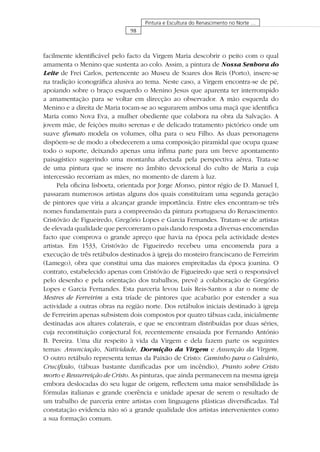 98
Pintura e Escultura do Renascimento no Norte …
facilmente identiﬁcável pelo facto da Virgem Maria descobrir o peito com o qual
amamenta o Menino que sustenta ao colo. Assim, a pintura de Nossa Senhora do
Leite de Frei Carlos, pertencente ao Museu de Soares dos Reis (Porto), insere-se
na tradição iconográﬁca alusiva ao tema. Neste caso, a Virgem encontra-se de pé,
apoiando sobre o braço esquerdo o Menino Jesus que aparenta ter interrompido
a amamentação para se voltar em direcção ao observador. A mão esquerda do
Menino e a direita de Maria tocam-se ao segurarem ambos uma maçã que identiﬁca
Maria como Nova Eva, a mulher obediente que colabora na obra da Salvação. A
jovem mãe, de feições muito serenas e de delicado tratamento pictórico onde um
suave sfumato modela os volumes, olha para o seu Filho. As duas personagens
dispõem-se de modo a obedecerem a uma composição piramidal que ocupa quase
todo o suporte, deixando apenas uma ínﬁma parte para um breve apontamento
paisagístico sugerindo uma montanha afectada pela perspectiva aérea. Trata-se
de uma pintura que se insere no âmbito devocional do culto de Maria a cuja
intercessão recorriam as mães, no momento de darem à luz.
Pela oﬁcina lisboeta, orientada por Jorge Afonso, pintor régio de D. Manuel I,
passaram numerosos artistas alguns dos quais constituíram uma segunda geração
de pintores que viria a alcançar grande importância. Entre eles encontram-se três
nomes fundamentais para a compreensão da pintura portuguesa do Renascimento:
Cristóvão de Figueiredo, Gregório Lopes e Garcia Fernandes. Tratam-se de artistas
de elevada qualidade que percorreram o país dando resposta a diversas encomendas
facto que comprova o grande apreço que havia na época pela actividade destes
artistas. Em 1533, Cristóvão de Figueiredo recebeu uma encomenda para a
execução de três retábulos destinados à igreja do mosteiro franciscano de Ferreirim
(Lamego), obra que constitui uma das maiores empreitadas da época joanina. O
contrato, estabelecido apenas com Cristóvão de Figueiredo que será o responsável
pelo desenho e pela orientação dos trabalhos, prevê a colaboração de Gregório
Lopes e Garcia Fernandes. Esta parceria levou Luís Reis-Santos a dar o nome de
Mestres de Ferreirim a esta tríade de pintores que acabarão por estender a sua
actividade a outras obras na região norte. Dos retábulos iniciais destinado à igreja
de Ferreirim apenas subsistem dois compostos por quatro tábuas cada, inicialmente
destinadas aos altares colaterais, e que se encontram distribuídas por duas séries,
cuja reconstituição conjectural foi, recentemente ensaiada por Fernando António
B. Pereira. Uma diz respeito à vida da Virgem e dela fazem parte os seguintes
temas: Anunciação, Natividade, Dormição da Virgem e Assunção da Virgem.
O outro retábulo representa temas da Paixão de Cristo: Caminho para o Calvário,
Cruciﬁxão, (tábuas bastante daniﬁcadas por um incêndio), Pranto sobre Cristo
morto e Ressurreição de Cristo. As pinturas, que ainda permanecem na mesma igreja
embora deslocadas do seu lugar de origem, reﬂectem uma maior sensibilidade às
fórmulas italianas e grande coerência e unidade apesar de serem o resultado de
um trabalho de parceria entre artistas com linguagens plásticas diversiﬁcadas. Tal
constatação evidencia não só a grande qualidade dos artistas intervenientes como
a sua formação comum.
 