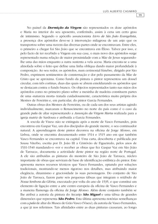 99
LUÍS ALBERTO CASIMIRO
No painel da Dormição da Virgem são representados os doze apóstolos
e Maria no interior do seu aposento, conferindo, assim à cena um certo grau
de intimismo. Segundo o apócrifo assuncionista Livro de São João Evangelista,
a presença dos apóstolos deve-se à intervenção milagrosa de um anjo que os
transportou sobre uma nuvem das diversas partes onde se encontravam. Entre eles,
o primeiro a chegar foi São João que se encontrava em Éfeso. Talvez por isso, e
pelo facto de ter recebido a Virgem em sua casa, o mais novo dos apóstolos surge
representado numa relação de maior proximidade com a Mãe de Jesus segurando-
lhe uma das mãos enquanto a outra sustenta a vela acesa. Maria encosta-se a uma
almofada sobre o leito que deﬁne uma linha oblíqua dando maior profundidade à
composição. Ao seu redor, os apóstolos, num cerimonial fúnebre, dirigido por São
Pedro, exprimem sentimentos de consternação e dor pelo passamento da Mãe de
Cristo que se aproxima. Como fundo da pintura o pintor representou um dossel
circular, com três cortinas, duas das quais se abrem emoldurando os apóstolos que
se destacam contra o fundo branco. Os objectos representados tanto nas mãos dos
apóstolos como no primeiro plano sobre a mesinha de madeira constituem partes
de uma «natureza morta» tratada cuidadosamente, característica muito própria dos
Mestres de Fereirim e, em particular, do pintor Garcia Fernandes.
Outras obras dos Mestres de Ferreirim, ou de cada um dos seus artistas agindo
individualmente, marcaram o Renascimento no norte do país como é o caso da
grande pala de altar representando a Assunção da Virgem Maria realizada para a
igreja matriz de Sardoura e atribuída a Garcia Fernandes.
A «escola de Viseu» não se extinguiu após a morte de Vasco Fernandes, pois
encontrou em Gaspar Vaz, um dos discípulos do grande mestre, o seu continuador
natural. A aprendizagem deste pintor decorreu na oﬁcina de Jorge Afonso, em
Lisboa, onde se encontra documentado entre 1514 e 1515 ano em que também
Vasco Fernandes se encontrava na capital. Uma carta, descoberta e publicada por
Sousa Viterbo, escrita por D. João III a Cristóvão de Figueiredo, pelos anos de
1531-1540 mandando-o «ver e receber as obras que fez Gaspar Vaz em São João
de Tarouca», documenta a actividade deste pintor na região norte de Portugal.
A ele são atribuídas as pinturas do mosteiro de São João de Tarouca, núcleo
importante de obras que serviram de base de identiﬁcação estilística do pintor. Este
apresenta menos recursos técnicos que Vasco Fernandes, optando por soluções
tradicionais, mostrando-se menos rigoroso nos detalhes, mas atribuindo maior
elegância, dinamismo e graciosidade às suas personagens. Do conjunto de São
João de Tarouca, fazem parte seis pequenas tábuas que integram o retábulo de
Nossa Senhora da Glória, executado por volta do ano de 1535, e que constitui um
elemento de ligação entre a arte centro europeia da oﬁcina de Vasco Fernandes e
a maneira ﬂamenga da oﬁcina de Jorge Afonso. Além deste conjunto também se
lhe atribui a autoria da pintura do Arcanjo São Miguel e uma tábua de grandes
dimensões que representa São Pedro. Esta última apresenta notórias semelhanças
com a pala de altar do Museu de Grão Vasco (Viseu), da autoria de Vasco Fernandes,
a que já nos referimos. Tais aﬁnidades entre as duas pinturas causaram, ao longo
 