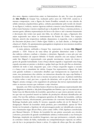 100
Pintura e Escultura do Renascimento no Norte …
dos anos, alguma controvérsia entre os historiadores da arte. No caso do painel
de São Pedro de Gaspar Vaz, realizado pelos anos de 1530-1535, assiste-se à
mesma composição, com a ﬁgura do Sumo Pontíﬁce sentado na sua cátedra de
sólida estrutura arquitectónica gótica, coberta parcialmente pelo tecido do dossel.
A sua ﬁgura é, todavia, menos vigorosa embora conserve uma ﬁsionomia idêntica,
talvez mais humana e menos espiritual que a da pala de Viseu, a mesma postura, o
mesmo gesto, idêntica representação do livro e da chave e até o mesmo tratamento
e decoração das vestes nas quais não falta, no sebasto da capa, a ﬁguração dos
anjos segurando nas mãos os instrumentos da Paixão de Cristo. Nos espaços
laterais, através das respectivas vedutas, deparamos, à esquerda, com o episódio
do Encontro de Jesus com S. Pedro (Quo Vadis) e, no lado direito, a Entrega das
chaves a S. Pedro. Os apontamentos paisagísticos inspiram-se nos mesmos modelos
nórdicos de Vasco Fernandes.
A outra pintura, atribuída a Gaspar Vaz, representa o Arcanjo São Miguel,
pintado c. 1535. Trata-se de uma tábua de grandes dimensões onde o chefe
das milícias celestes combate e domina o demónio, ﬁgurado a seus pés por um
monstro fantástico de aspecto híbrido. O fundo amarelo cria um espaço aberto
onde São Miguel é representado com grande movimento, torção do tronco e
gestos de grande teatralidade. Com o braço direito erguido e segurando uma longa
espada encontra-se prestes a desferir o golpe fatal que há-de pôr ﬁm ao demónio,
símbolo de todo o mal, enquanto que, com o braço esquerdo segura o escudo
e a lança com o estandarte da vitória. Gaspar Vaz representou a ﬁgura do Anjo
com grande realismo e esmerados detalhes que transparecem na expressão do
rosto, nos pormenores dos cabelos, no minucioso desenho da capa cuja fímbria é
ricamente decorada a ﬁo de ouro e mesmo nas penas das asas. A pintura simboliza
a vitória sobre o mal, por isso, a queda do demónio, sob os pés do Arcanjo São
Miguel, arrasta consigo a dos seguidores do príncipe das trevas representados por
entre as nuvens escuras que rodeiam o anjo vitorioso.
Quando, em 1933, Luís Reis-Santos observou duas pinturas representando São
João Baptista no deserto e São João Evangelista em Patmos, que se encontravam na
Santa Casa da Misericórdia da Lourinhã, apercebeu-se que estava perante um mes-
tre que não era possível inserir no âmbito da produções oﬁcinais identiﬁcadas até
então. Por isso lhe atribuiu a designação genérica de «Mestre da Lourinhã», embora
as pinturas fossem, efectivamente, provenientes do convento hieronimita da ilha
Berlenga fundado pela rainha D. Leonor, segunda mulher do rei D. Manuel I. A
designação «Mestre da Lourinhã» ainda perdura, por comodidade, apesar de Vítor
Serrão ter levantado a hipótese de tal personagem poder ser identiﬁcada com pin-
tor e iluminador régio Álvaro Pires, activo entre 1498 e 1539, hipótese corroborada
por Manuel Batoréo. O Mestre da Lourinhã foi um pintor associado aos círculos
cortesãos, possuidor de grande sensibilidade artística evidenciando a sua formação
ﬂamenga, inspirada em modelos brugenses, mas que permanece, contudo, atento
às correntes vindas de Itália, traduzidas na compartimentação espacial, na utiliza-
ção da luz e na perspectiva linear e aérea. O corpus de obras que lhe são atribuí-
 