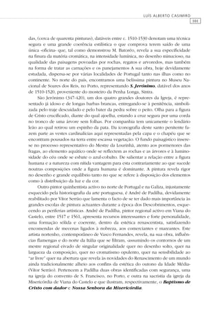 101
LUÍS ALBERTO CASIMIRO
das, (cerca de quarenta pinturas), datáveis entre c. 1510-1530 denotam uma técnica
segura e uma grande coerência estilística o que comprova terem saído de uma
única «oﬁcina» que, tal como demonstrou M. Batoréo, revela a sua especiﬁcidade
na ﬁnura da matéria cromática, na intensidade lumínica, no desenho minucioso, na
qualidade das paisagens povoadas por rochas, regatos e arvoredos, mas também
na forma de tratar as carnações e os panejamentos A sua obra, hoje devidamente
estudada, dispersa-se por várias localidades de Portugal tanto nas ilhas como no
continente. No norte do país, encontramos uma belíssima pintura no Museu Na-
cional de Soares dos Reis, no Porto, representando S. Jerónimo, datável dos anos
de 1510-1520, proveniente do mosteiro da Penha Longa, Sintra.
São Jerónimo (347-420), um dos quatro grandes doutores da Igreja, é repre-
sentado já idoso e de longas barbas brancas, entregando-se à penitência, simboli-
zada pelo traje descuidado e pelo bater da pedra sobre o peito. Olha para a ﬁgura
de Cristo cruciﬁcado, diante do qual ajoelha, estando a cruz segura por uma corda
no tronco de uma árvore sem folhas. Por companhia tem unicamente o lendário
leão ao qual retirou um espinho da pata. Da iconograﬁa deste santo penitente fa-
zem parte as vestes cardinalícias aqui representadas pela capa e o chapéu que se
encontram pousados na terra entre escassa vegetação. O fundo paisagístico insere-
se no processo representativo do Mestre da Lourinhã, atento aos pormenores das
fragas, ao elemento aquático onde se reﬂectem as rochas e as árvores e à lumino-
sidade do céu onde se esbate o azul-cobalto. De salientar a relação entre a ﬁgura
humana e a natureza com nítida vantagem para esta contrariamente ao que sucede
noutras composições onde a ﬁgura humana é dominante. A pintura revela rigor
no desenho e grande equilíbrio tanto no que se refere à disposição dos elementos
como à distribuição da luz e da cor.
Outro pintor quinhentista activo no norte de Portugal e na Galiza, injustamente
esquecido pela historiograﬁa da arte portuguesa, é André de Padilha, devidamente
reabilitado por Vítor Serrão que lamenta o facto de se ter dado mais importância às
grandes escolas de pintura actuantes durante a época dos Descobrimentos, esque-
cendo as periferias artísticas. André de Padilha, pintor regional activo em Viana do
Castelo, entre 1517 e 1561, apresenta recursos interessantes e forte personalidade,
uma formação sólida e coerente, dentro da estética renascentista, satisfazendo
encomendas de mecenas ligados à nobreza, aos comerciantes e mareantes. Este
artista nortenho, contemporâneo de Vasco Fernandes, revela, na sua obra, inﬂuên-
cias ﬂamengas e do norte da Itália que se ﬁltram, «assumindo os contornos de um
mestre regional eivado de singular originalidade quer no desenho solto, quer na
largueza da composição, quer no cromatismo opulento, quer na sensibilidade ao
“ar livre” quer na abertura que revela às novidades do Renascimento de um mundo
ainda tradicionalmente alheio aos conﬁns da estética do outono da Idade Média»
(Vítor Serrão). Pertencem a Padilha duas obras identiﬁcadas com segurança, uma
na igreja do convento de S. Francisco, no Porto, e outra na sacristia da igreja da
Misericórdia de Viana do Castelo e que ilustram, respectivamente, o Baptismo de
Cristo com dador e Nossa Senhora da Misericórdia.
 