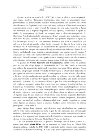 102
Pintura e Escultura do Renascimento no Norte …
Quanto à primeira, datada de 1525-1530, podemos admirar uma composição
que segue modelos ﬂamengos tradicionais, mas onde se encontram traços
provenientes do renascimento italiano, nomeadamente, no desenho da árvore
situada detrás do Baptista e nas características da paisagem. Cristo vestindo apenas
o perizonium ocupa o eixo central da pintura. Ao seu lado esquerdo, a ﬁgura
do precursor que o baptiza enquanto, do lado oposto, se encontra a ﬁgura do
dador, de mãos postas, ajoelhado na margem, com o olhar ﬁto no episódio do
Baptismo. Por detrás do dador encontra-se, de pé, um anjo que sustenta as vestes
de Cristo. Ao alto, inserido no arco deﬁnido pela pintura, regista-se a ﬁgura do
Pai Eterno que abençoa a cena, presença inspirada nos relatos evangélicos que
referem a descida da pomba sobre Cristo enquanto do Céu se fazia ouvir a voz
de Deus Pai. A representação da extremidade de algumas trombetas e de vestes
esvoaçantes leva a supor a existência de anjos músicos que ladeiam a ﬁgura do Pai
Eterno sublinhando, com música, o acontecimento que decorre no rio Jordão. A
adaptação da obra a um espaço diferente daquele para o qual foi concebida ou a
colocação da moldura setecentista poderão estar na origem do corte efectuado nas
extremidades superiores que causou a perda, quase total, dos anjos músicos.
O painel de Nossa Senhora da Misericórdia, (1535-1536), foi pintado
para o altar da antiga igreja da Misericórdia de Viana do Castelo e insere-se
no âmbito da iconograﬁa tradicional respeitante ao tema. Nesta pintura, Nossa
Senhora, em posição central e voltada de frente para o observador, apresenta os
pés apoiados sobre o crescente lunar, as mãos postas, o rosto sereno, olhar baixo
e longos cabelos ondulados que pendem sobre os ombros, cobertos pelo manto
azul. Envolvendo a cabeça da Virgem o pintor representou um nimbo dourado,
envolvido por outro de cor amarelo-cádmio e, por ﬁm, uma auréola que se alarga
até englobar os quatro anjos. Estes sustentam nas mãos o principal atributo da
Senhora da Misericórdia: o longo e pesado manto com o qual abriga todos os seus
ﬁlhos que a ela queiram recorrer. Protegidas pelo manto, vislumbram-se pessoas
de várias origens e classes sociais que se ajoelham diante da Virgem. Ao todo são
25 ﬁguras: treze do lado direito do observador e doze do lado esquerdo. Entre eles,
encontra-se um imperador, um rei e uma rainha, nobres, burgueses, mareantes,
um papa, um cardeal, um bispo, diversos religiosos e, ainda, em primeiro plano,
cinco ﬁguras de crianças-frades e crianças-ﬁdalgos, casos raríssimos na pintura
portuguesa (Vítor Serrão).
Além destas duas pinturas, aqui descritas mais detalhadamente, podemos
referir, entre outras existentes no norte e que lhe são atribuídas por aproximação
estilística, duas tábuas da igreja matriz de Viana do Castelo, uma decoração mural
na Capela dos Mareantes da igreja matriz de Caminha, e outras da sua autoria, ou
da sua escola, na igreja de Santa Maria Maior, Viana do Castelo.
Um dos maiores tesouros da pintura ﬂamenga que o Porto possui é o
conhecido painel Fons Vitae que se encontra na Santa Casa da Misericórdia
daquela cidade. Datada de 1518-1521 e atribuída, pelos estudos mais recentes,
ao círculo de Barend Van Orley. A obra, cujo historial permanece desconhecido
 