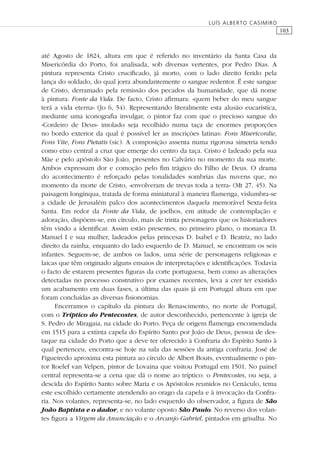 103
LUÍS ALBERTO CASIMIRO
até Agosto de 1824, altura em que é referido no inventário da Santa Casa da
Misericórdia do Porto, foi analisada, sob diversas vertentes, por Pedro Dias. A
pintura representa Cristo cruciﬁcado, já morto, com o lado direito ferido pela
lança do soldado, do qual jorra abundantemente o sangue redentor. É este sangue
de Cristo, derramado pela remissão dos pecados da humanidade, que dá nome
à pintura: Fonte da Vida. De facto, Cristo aﬁrmara: «quem beber do meu sangue
terá a vida eterna» (Jo 6, 54). Representando literalmente esta alusão eucarística,
mediante uma iconograﬁa invulgar, o pintor faz com que o precioso sangue do
«Cordeiro de Deus» imolado seja recolhido numa taça de enormes proporções
no bordo exterior da qual é possível ler as inscrições latinas: Fons Misericordie,
Fons Vite, Fons Pietatis (sic). A composição assenta numa rigorosa simetria tendo
como eixo central a cruz que emerge do centro da taça. Cristo é ladeado pela sua
Mãe e pelo apóstolo São João, presentes no Calvário no momento da sua morte.
Ambos expressam dor e comoção pelo ﬁm trágico do Filho de Deus. O drama
do acontecimento é reforçado pelas tonalidades sombrias das nuvens que, no
momento da morte de Cristo, «envolveram de trevas toda a terra» (Mt 27, 45). Na
paisagem longínqua, tratada de forma miniatural à maneira ﬂamenga, vislumbra-se
a cidade de Jerusalém palco dos acontecimentos daquela memorável Sexta-feira
Santa. Em redor da Fonte da Vida, de joelhos, em atitude de contemplação e
adoração, dispõem-se, em círculo, mais de trinta personagens que os historiadores
têm vindo a identiﬁcar. Assim estão presentes, no primeiro plano, o monarca D.
Manuel I e sua mulher, ladeados pelas princesas D. Isabel e D. Beatriz, no lado
direito da rainha, enquanto do lado esquerdo de D. Manuel, se encontram os seis
infantes. Seguem-se, de ambos os lados, uma série de personagens religiosas e
laicas que têm originado alguns ensaios de interpretações e identiﬁcações. Todavia
o facto de estarem presentes ﬁguras da corte portuguesa, bem como as alterações
detectadas no processo construtivo por exames recentes, leva a crer ter existido
um acabamento em duas fases, a última das quais já em Portugal altura em que
foram concluídas as diversas ﬁsionomias.
Encerramos o capítulo da pintura do Renascimento, no norte de Portugal,
com o Tríptico do Pentecostes, de autor desconhecido, pertencente à igreja de
S. Pedro de Miragaia, na cidade do Porto. Peça de origem ﬂamenga encomendada
em 1515 para a extinta capela do Espírito Santo por João de Deus, pessoa de des-
taque na cidade do Porto que a deve ter oferecido à Confraria do Espírito Santo à
qual pertenceu, encontra-se hoje na sala das sessões da antiga confraria. José de
Figueiredo aproxima esta pintura ao círculo de Albert Bouts, eventualmente o pin-
tor Roelef van Velpen, pintor de Lovaina que visitou Portugal em 1501. No painel
central representa-se a cena que dá o nome ao tríptico: o Pentecostes, ou seja, a
descida do Espírito Santo sobre Maria e os Apóstolos reunidos no Cenáculo, tema
este escolhido certamente atendendo ao orago da capela e à invocação da Confra-
ria. Nos volantes, representa-se, no lado esquerdo do observador, a ﬁgura de São
João Baptista e o dador, e no volante oposto São Paulo. No reverso dos volan-
tes ﬁgura a Virgem da Anunciação e o Arcanjo Gabriel, pintados em grisalha. No
 