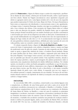 104
Pintura e Escultura do Renascimento no Norte …
painel do Pentecostes, a ﬁgura de Maria ocupa o centro da composição, ajoelhan-
do-se diante de uma estante, coberta por um tecido brocado, sobre a qual repousa
um livro aberto. Diante da Virgem encontram-se cinco Apóstolos enquanto por
detrás se agrupam outros seis e uma ﬁgura isolada sob o vão do arco da esquerda
que poderá representar D. Pedro da Costa, Bispo do Porto. Os traços ﬁsionómicos
bem como as expressões são idealizadas e convencionais como o são, igualmente,
as longas vestes, à maneira ﬂamenga, tratadas com rigor na modelação do pregue-
ado e nos volumes das dobras. Com excepção da Virgem Maria todos se voltam
para o alto em direcção da pomba, símbolo do Espírito Santo, que se apresenta
numa posição frontal envolvida por um nimbo formado por círculos concêntricos
e atravessados por raios de luz dispersos em todas as direcções. Contrariamente ao
que sucede habitualmente na iconograﬁa do Pentecostes não são representadas as
línguas de fogo vindas do alto (Act 2, 1-4). O acontecimento tem lugar no interior
de uma grandiosa estrutura arquitectónica, deﬁnida por uma sucessão de arcos de
volta perfeita, tanto no corredor central como nas janelas da loggia.
O volante esquerdo ilustra a ﬁgura de São João Baptista e o dador. O pre-
cursor de Cristo é representado com cabelos compridos, túnica e manto em lugar
da tradicional veste de pêlo de camelo. Sustenta na mão esquerda um livro aberto
onde se apoia o Agnus Dei, símbolo de Cristo, o Cordeiro Pascal imolado. Diante
do santo ajoelha João de Deus, dador do tríptico, amparado pela mão direita de
São João Baptista. Com longas vestes escuras e de mãos postas volta-se em direc-
ção ao episódio que decorre no painel central. Uma superfície murária, situada a
meio do espaço pictórico, separa as personagens dos planos posteriores onde se
representa uma arquitectura idealizada de nítidas inﬂuências nórdicas. No volante
oposto, recortando-se sobre um fundo paisagístico semelhante ao que foi descrito,
embora povoado de mais edifícios, deparamos com a ﬁgura de São Paulo. Enver-
ga uma túnica escura, que lhe deixa os pés a descoberto, e um manto vermelho
apertado diante do peito com a mão direita. A esquerda, por sua vez, segura o
seu atributo pessoal, a espada, instrumento do seu martírio. Os traços da sua ﬁsio-
nomia deixam entrever um Apóstolo de idade já avançada com uma pronunciada
calvície e longas barbas.
ESCULTURA
Se, nos séculos XIII e XIV, a escultura, conservando a sua estreita ligação com
a arquitectura, se difunde, de uma forma geral, por todo o país, já no século XV
a produção escultórica circunscreve-se, sobretudo, à Batalha e a Coimbra. O prin-
cipal interesse arquitectónico de D. João I centrava-se na construção do Mosteiro
de Santa Maria da Vitória, na Batalha e, como tal, para lá conduziu os principais
imaginários e escultores, nacionais e estrangeiros, necessários à produção da imen-
sa estatuária decorativa tanto do exterior como do interior. Durante a construção
do mosteiro, o trabalho dos escultores assinalou um período de evolução relativa-
mente à estética do passado ligada, ainda, aos modelos de Mestre Pêro, de inícios
do século XIV. Por sua vez, a cidade de Coimbra viu ﬂorescer durante a década
 