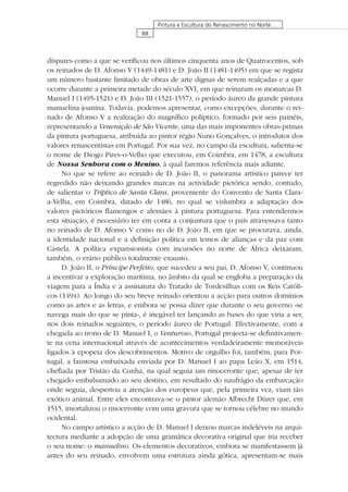 88
Pintura e Escultura do Renascimento no Norte …
díspares como a que se veriﬁcou nos últimos cinquenta anos de Quatrocentos, sob
os reinados de D. Afonso V (1449-1481) e D. João II (1481-1495) em que se regista
um número bastante limitado de obras de arte dignas de serem realçadas e a que
ocorre durante a primeira metade do século XVI, em que reinaram os monarcas D.
Manuel I (1495-1521) e D. João III (1521-1557), o período áureo da grande pintura
manuelina-joanina. Todavia, podemos apresentar, como excepções, durante o rei-
nado de Afonso V a realização do magníﬁco políptico, formado por seis painéis,
representando a Veneração de São Vicente, uma das mais imponentes obras-primas
da pintura portuguesa, atribuída ao pintor régio Nuno Gonçalves, o introdutor dos
valores renascentistas em Portugal. Por sua vez, no campo da escultura, salienta-se
o nome de Diogo Pires-o-Velho que executou, em Coimbra, em 1478, a escultura
de Nossa Senhora com o Menino, à qual faremos referência mais adiante.
No que se refere ao reinado de D. João II, o panorama artístico parece ter
regredido não deixando grandes marcas na actividade pictórica sendo, contudo,
de salientar o Tríptico de Santa Clara, proveniente do Convento de Santa Clara-
a-Velha, em Coimbra, datado de 1486, no qual se vislumbra a adaptação dos
valores pictóricos ﬂamengos e alemães à pintura portuguesa. Para entendermos
esta situação, é necessário ter em conta a conjuntura que o país atravessava tanto
no reinado de D. Afonso V como no de D. João II, em que se procurava, ainda,
a identidade nacional e a deﬁnição política em temos de alianças e da paz com
Castela. A política expansionista com incursões no norte de África deixaram,
também, o erário público totalmente exausto.
D. João II, o Príncipe Perfeito, que sucedeu a seu pai, D. Afonso V, continuou
a incentivar a exploração marítima, no âmbito da qual se engloba a preparação da
viagem para a Índia e a assinatura do Tratado de Tordesilhas com os Reis Católi-
cos (1494). Ao longo do seu breve reinado orientou a acção para outros domínios
como as artes e as letras, e embora se possa dizer que durante o seu governo «se
navega mais do que se pinta», é inegável ter lançando as bases do que viria a ser,
nos dois reinados seguintes, o período áureo de Portugal. Efectivamente, com a
chegada ao trono de D. Manuel I, o Venturoso, Portugal projecta-se deﬁnitivamen-
te na cena internacional através de acontecimentos verdadeiramente memoráveis
ligados à epopeia dos descobrimentos. Motivo de orgulho foi, também, para Por-
tugal, a faustosa embaixada enviada por D. Manuel I ao papa Leão X, em 1514,
cheﬁada por Tristão da Cunha, na qual seguia um rinoceronte que, apesar de ter
chegado embalsamado ao seu destino, em resultado do naufrágio da embarcação
onde seguia, despertou a atenção dos europeus que, pela primeira vez, viam tão
exótico animal. Entre eles encontrava-se o pintor alemão Albrecht Dürer que, em
1515, imortalizou o rinoceronte com uma gravura que se tornou célebre no mundo
ocidental.
No campo artístico a acção de D. Manuel I deixou marcas indeléveis na arqui-
tectura mediante a adopção de uma gramática decorativa original que iria receber
o seu nome: o manuelino. Os elementos decorativos, embora se manifestassem já
antes do seu reinado, envolvem uma estrutura ainda gótica, apresentam-se mais
 