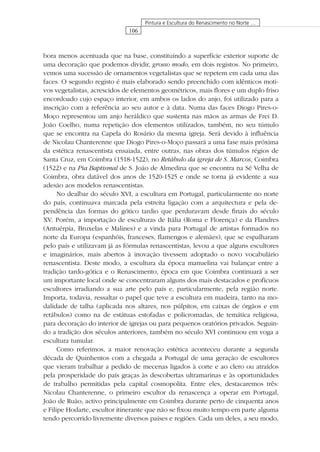 106
Pintura e Escultura do Renascimento no Norte …
bora menos acentuada que na base, constituindo a superfície exterior suporte de
uma decoração que podemos dividir, grosso modo, em dois registos. No primeiro,
vemos uma sucessão de ornamentos vegetalistas que se repetem em cada uma das
faces. O segundo registo é mais elaborado sendo preenchido com idênticos moti-
vos vegetalistas, acrescidos de elementos geométricos, mais ﬂores e um duplo friso
encordoado cujo espaço interior, em ambos os lados do anjo, foi utilizado para a
inscrição com a referência ao seu autor e à data. Numa das faces Diogo Pires-o-
Moço representou um anjo heráldico que sustenta nas mãos as armas de Frei D.
João Coelho, numa repetição dos elementos utilizados, também, no seu túmulo
que se encontra na Capela do Rosário da mesma igreja. Será devido à inﬂuência
de Nicolau Chanterenne que Diogo Pires-o-Moço passará a uma fase mais próxima
da estética renascentista ensaiada, entre outras, nas obras dos túmulos régios de
Santa Cruz, em Coimbra (1518-1522), no Retábulo da igreja de S. Marcos, Coimbra
(1522) e na Pia Baptismal de S. João de Almedina que se encontra na Sé Velha de
Coimbra, obra datável dos anos de 1520-1525 e onde se torna já evidente a sua
adesão aos modelos renascentistas.
No dealbar do século XVI, a escultura em Portugal, particularmente no norte
do país, continuava marcada pela estreita ligação com a arquitectura e pela de-
pendência das formas do gótico tardio que perduravam desde ﬁnais do século
XV. Porém, a importação de esculturas de Itália (Roma e Florença) e da Flandres
(Antuérpia, Bruxelas e Malines) e a vinda para Portugal de artistas formados no
norte da Europa (espanhóis, franceses, ﬂamengos e alemães), que se espalharam
pelo país e utilizavam já as fórmulas renascentistas, levou a que alguns escultores
e imaginários, mais abertos à inovação tivessem adoptado o novo vocabulário
renascentista. Deste modo, a escultura da época manuelina vai balançar entre a
tradição tardo-gótica e o Renascimento, época em que Coimbra continuará a ser
um importante local onde se concentraram alguns dos mais destacados e profícuos
escultores irradiando a sua arte pelo país e, particularmente, pela região norte.
Importa, todavia, ressaltar o papel que teve a escultura em madeira, tanto na mo-
dalidade de talha (aplicada nos altares, nos púlpitos, em caixas de órgãos e em
retábulos) como na de estátuas estofadas e policromadas, de temática religiosa,
para decoração do interior de igrejas ou para pequenos oratórios privados. Seguin-
do a tradição dos séculos anteriores, também no século XVI continuou em voga a
escultura tumular.
Como referimos, a maior renovação estética aconteceu durante a segunda
década de Quinhentos com a chegada a Portugal de uma geração de escultores
que vieram trabalhar a pedido de mecenas ligados à corte e ao clero ou atraídos
pela prosperidade do país graças às descobertas ultramarinas e às oportunidades
de trabalho permitidas pela capital cosmopolita. Entre eles, destacaremos três:
Nicolau Chanterenne, o primeiro escultor da renascença a operar em Portugal,
João de Ruão, activo principalmente em Coimbra durante perto de cinquenta anos
e Filipe Hodarte, escultor itinerante que não se ﬁxou muito tempo em parte alguma
tendo percorrido livremente diversos países e regiões. Cada um deles, a seu modo,
 