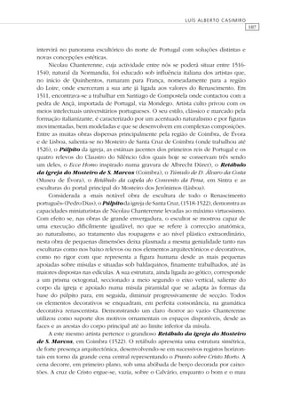 107
LUÍS ALBERTO CASIMIRO
intervirá no panorama escultórico do norte de Portugal com soluções distintas e
novas concepções estéticas.
Nicolau Chanterenne, cuja actividade entre nós se poderá situar entre 1516-
1540, natural da Normandia, foi educado sob inﬂuência italiana dos artistas que,
no início de Quinhentos, rumaram para França, nomeadamente para a região
do Loire, onde exerceram a sua arte já ligada aos valores do Renascimento. Em
1511, encontrava-se a trabalhar em Santiago de Compostela onde contactou com a
pedra de Ançã, importada de Portugal, via Mondego. Artista culto privou com os
meios intelectuais universitários portugueses. O seu estilo, clássico e marcado pela
formação italianizante, é caracterizado por um acentuado naturalismo e por ﬁguras
movimentadas, bem modeladas e que se desenvolvem em complexas composições.
Entre as muitas obras dispersas principalmente pela região de Coimbra, de Évora
e de Lisboa, salienta-se no Mosteiro de Santa Cruz de Coimbra (onde trabalhou até
1526), o Púlpito da igreja, as estátuas jacentes dos primeiros reis de Portugal e os
quatro relevos do Claustro do Silêncio (dos quais hoje se conservam três sendo
um deles, o Ecce Homo inspirado numa gravura de Albrecht Dürer), o Retábulo
da igreja do Mosteiro de S. Marcos (Coimbra), o Túmulo de D. Álvaro da Costa
(Museu de Évora), o Retábulo da capela do Convento da Pena, em Sintra e as
esculturas do portal principal do Mosteiro dos Jerónimos (Lisboa).
Considerada a «mais notável obra de escultura de todo o Renascimento
português» (Pedro Dias), oPúlpitoda igreja de Santa Cruz, (1518-1522), demonstra as
capacidades miniaturistas de Nicolau Chanterenne levadas ao máximo virtuosismo.
Com efeito se, nas obras de grande envergadura, o escultor se mostrou capaz de
uma execução diﬁcilmente igualável, no que se refere à correcção anatómica,
ao naturalismo, ao tratamento das roupagens e ao nível plástico extraordinário,
nesta obra de pequenas dimensões deixa plasmada a mesma genialidade tanto nas
esculturas como nos baixo relevos ou nos elementos arquitectónicos e decorativos,
como no rigor com que representa a ﬁgura humana desde as mais pequenas
apoiadas sobre mísulas e situadas sob baldaquinos, ﬁnamente trabalhados, até às
maiores dispostas nas edículas. A sua estrutura, ainda ligada ao gótico, corresponde
a um prisma octogonal, seccionado a meio segundo o eixo vertical, saliente do
corpo da igreja e apoiado numa mísula piramidal que se adapta às formas da
base do púlpito para, em seguida, diminuir progressivamente de secção. Todos
os elementos decorativos se enquadram, em perfeita consonância, na gramática
decorativa renascentista. Demonstrando um claro «horror ao vazio» Chanterenne
utilizou como suporte dos motivos ornamentais os espaços disponíveis, desde as
faces e as arestas do corpo principal até ao limite inferior da mísula.
A este mesmo artista pertence o grandioso Retábulo da igreja do Mosteiro
de S. Marcos, em Coimbra (1522). O retábulo apresenta uma estrutura simétrica,
de forte presença arquitectónica, desenvolvendo-se em sucessivos registos horizon-
tais em torno da grande cena central representando o Pranto sobre Cristo Morto. A
cena decorre, em primeiro plano, sob uma abóbada de berço decorada por caixo-
tões. A cruz de Cristo ergue-se, vazia, sobre o Calvário, enquanto o bom e o mau
 