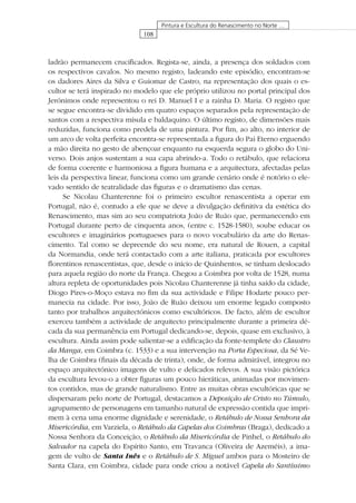 108
Pintura e Escultura do Renascimento no Norte …
ladrão permanecem cruciﬁcados. Regista-se, ainda, a presença dos soldados com
os respectivos cavalos. No mesmo registo, ladeando este episódio, encontram-se
os dadores Aires da Silva e Guiomar de Castro, na representação dos quais o es-
cultor se terá inspirado no modelo que ele próprio utilizou no portal principal dos
Jerónimos onde representou o rei D. Manuel I e a rainha D. Maria. O registo que
se segue encontra-se dividido em quatro espaços separados pela representação de
santos com a respectiva mísula e baldaquino. O último registo, de dimensões mais
reduzidas, funciona como predela de uma pintura. Por ﬁm, ao alto, no interior de
um arco de volta perfeita encontra-se representada a ﬁgura do Pai Eterno erguendo
a mão direita no gesto de abençoar enquanto na esquerda segura o globo do Uni-
verso. Dois anjos sustentam a sua capa abrindo-a. Todo o retábulo, que relaciona
de forma coerente e harmoniosa a ﬁgura humana e a arquitectura, afectadas pelas
leis da perspectiva linear, funciona como um grande cenário onde é notório o ele-
vado sentido de teatralidade das ﬁguras e o dramatismo das cenas.
Se Nicolau Chanterenne foi o primeiro escultor renascentista a operar em
Portugal, não é, contudo a ele que se deve a divulgação deﬁnitiva da estética do
Renascimento, mas sim ao seu compatriota João de Ruão que, permanecendo em
Portugal durante perto de cinquenta anos, (entre c. 1528-1580), soube educar os
escultores e imaginários portugueses para o novo vocabulário da arte do Renas-
cimento. Tal como se depreende do seu nome, era natural de Rouen, a capital
da Normandia, onde terá contactado com a arte italiana, praticada por escultores
ﬂorentinos renascentistas, que, desde o início de Quinhentos, se tinham deslocado
para aquela região do norte da França. Chegou a Coimbra por volta de 1528, numa
altura repleta de oportunidades pois Nicolau Chanterenne já tinha saído da cidade,
Diogo Pires-o-Moço estava no ﬁm da sua actividade e Filipe Hodarte pouco per-
manecia na cidade. Por isso, João de Ruão deixou um enorme legado composto
tanto por trabalhos arquitectónicos como escultóricos. De facto, além de escultor
exerceu também a actividade de arquitecto principalmente durante a primeira dé-
cada da sua permanência em Portugal dedicando-se, depois, quase em exclusivo, à
escultura. Ainda assim pode salientar-se a ediﬁcação da fonte-templete do Claustro
da Manga, em Coimbra (c. 1533) e a sua intervenção na Porta Especiosa, da Sé Ve-
lha de Coimbra (ﬁnais da década de trinta), onde, de forma admirável, integrou no
espaço arquitectónico imagens de vulto e delicados relevos. A sua visão pictórica
da escultura levou-o a obter ﬁguras um pouco hieráticas, animadas por movimen-
tos contidos, mas de grande naturalismo. Entre as muitas obras escultóricas que se
dispersaram pelo norte de Portugal, destacamos a Deposição de Cristo no Túmulo,
agrupamento de personagens em tamanho natural de expressão contida que impri-
mem à cena uma enorme dignidade e serenidade, o Retábulo de Nossa Senhora da
Misericórdia, em Varziela, o Retábulo da Capelas dos Coimbras (Braga), dedicado a
Nossa Senhora da Conceição, o Retábulo da Misericórdia de Pinhel, o Retábulo do
Salvador na capela do Espírito Santo, em Travanca (Oliveira de Azeméis), a ima-
gem de vulto de Santa Inês e o Retábulo de S. Miguel ambos para o Mosteiro de
Santa Clara, em Coimbra, cidade para onde criou a notável Capela do Santíssimo
 