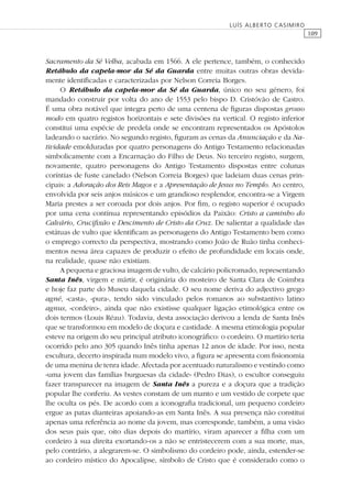 109
LUÍS ALBERTO CASIMIRO
Sacramento da Sé Velha, acabada em 1566. A ele pertence, também, o conhecido
Retábulo da capela-mor da Sé da Guarda entre muitas outras obras devida-
mente identiﬁcadas e caracterizadas por Nelson Correia Borges.
O Retábulo da capela-mor da Sé da Guarda, único no seu género, foi
mandado construir por volta do ano de 1553 pelo bispo D. Cristóvão de Castro.
É uma obra notável que integra perto de uma centena de ﬁguras dispostas grosso
modo em quatro registos horizontais e sete divisões na vertical. O registo inferior
constitui uma espécie de predela onde se encontram representados os Apóstolos
ladeando o sacrário. No segundo registo, ﬁguram as cenas da Anunciação e da Na-
tividade emolduradas por quatro personagens do Antigo Testamento relacionadas
simbolicamente com a Encarnação do Filho de Deus. No terceiro registo, surgem,
novamente, quatro personagens do Antigo Testamento dispostas entre colunas
coríntias de fuste canelado (Nelson Correia Borges) que ladeiam duas cenas prin-
cipais: a Adoração dos Reis Magos e a Apresentação de Jesus no Templo. Ao centro,
envolvida por seis anjos músicos e um grandioso resplendor, encontra-se a Virgem
Maria prestes a ser coroada por dois anjos. Por ﬁm, o registo superior é ocupado
por uma cena contínua representando episódios da Paixão: Cristo a caminho do
Calvário, Cruciﬁxão e Descimento de Cristo da Cruz. De salientar a qualidade das
estátuas de vulto que identiﬁcam as personagens do Antigo Testamento bem como
o emprego correcto da perspectiva, mostrando como João de Ruão tinha conheci-
mentos nessa área capazes de produzir o efeito de profundidade em locais onde,
na realidade, quase não existiam.
A pequena e graciosa imagem de vulto, de calcário policromado, representando
Santa Inês, virgem e mártir, é originária do mosteiro de Santa Clara de Coimbra
e hoje faz parte do Museu daquela cidade. O seu nome deriva do adjectivo grego
agné, «casta», «pura», tendo sido vinculado pelos romanos ao substantivo latino
agnus, «cordeiro», ainda que não existisse qualquer ligação etimológica entre os
dois termos (Louis Réau). Todavia, desta associação derivou a lenda de Santa Inês
que se transformou em modelo de doçura e castidade. A mesma etimologia popular
esteve na origem do seu principal atributo iconográﬁco: o cordeiro. O martírio teria
ocorrido pelo ano 305 quando Inês tinha apenas 12 anos de idade. Por isso, nesta
escultura, decerto inspirada num modelo vivo, a ﬁgura se apresenta com ﬁsionomia
de uma menina de tenra idade. Afectada por acentuado naturalismo e vestindo como
«uma jovem das famílias burguesas da cidade» (Pedro Dias), o escultor conseguiu
fazer transparecer na imagem de Santa Inês a pureza e a doçura que a tradição
popular lhe conferiu. As vestes constam de um manto e um vestido de corpete que
lhe oculta os pés. De acordo com a iconograﬁa tradicional, um pequeno cordeiro
ergue as patas dianteiras apoiando-as em Santa Inês. A sua presença não constitui
apenas uma referência ao nome da jovem, mas corresponde, também, a uma visão
dos seus pais que, oito dias depois do martírio, viram aparecer a ﬁlha com um
cordeiro à sua direita exortando-os a não se entristecerem com a sua morte, mas,
pelo contrário, a alegrarem-se. O simbolismo do cordeiro pode, ainda, estender-se
ao cordeiro místico do Apocalipse, símbolo de Cristo que é considerado como o
 