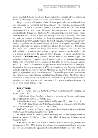 110
Pintura e Escultura do Renascimento no Norte …
noivo celestial de Santa Inês (Louis Réau). Nas mãos sustenta o livro, símbolo da
fé pela qual entregou a vida, e a palma, como atributo do martírio.
Filipe Hodarte é o último dos três escultores supra citados que mais interferiram
no panorama da escultura do Renascimento em Portugal, nomeadamente,
no norte. Dos três é o menos conhecido e o que possui um percurso menos
deﬁnido devido ao seu carácter itinerante. Sabemos que era de origem francesa,
eventualmente da região de Toulouse. Nas suas viagens passou por Toledo, cidade
onde deixou um razoável número de obras que denotam o seu estilo naturalista,
devendo ter chegado a Coimbra nos ﬁnais da segunda década de Quinhentos e
permanecido em Portugal até meados da década seguinte. Com um trajecto incerto
deixou magníﬁcos exemplares realizados em barro, talha e pedra, revelando o seu
talento sobretudo nos grupos escultóricos cheios de movimento e dramatismo.
Na Capela dos Coimbras, em Braga, encontram-se algumas obras que lhe têm
sido atribuídas, principalmente as ﬁguras agitadas situadas no alto da frontaria,
e a estátua de um Bispo da igreja de Góis. Todavia é o grupo escultórico que
representa a Última Ceia que Filipe Hodarte mostra a sua notável capacidade
«retratística», invulgar então em Portugal. Realizada para o refeitório do Mosteiro de
Santa Cruz de Coimbra por encomenda de Frei Brás de Barros, mecenas erudito
vindo de Lovaina, por inﬂuência de quem talvez Filipe Hodarte tenha vindo para
Portugal. A obra estava acabada em 1534 encontrando-se hoje bastante daniﬁcada,
estando exposta no Museu Nacional Machado de Castro. Neste grupo de treze
pessoas representadas em tamanho natural, é possível captar todo o dramatismo
das expressões, a personalidade individualizada de cada um dos Apóstolos, o rigor
anatómico e um notável domínio técnico no trabalho de pormenor que faz desta
escultura uma das mais impressionantes obras de escultura do Renascimento não
só do norte como de todo o país.
BIBLIOGRAFIA
AA.VV. – Grão Vasco e a pintura Europeia do Renascimento. [Catálogo da
Exp.]. Lisboa, 1992.
– O Brilho do Norte. Escultura e Escultores do Norte da Europa em Portugal.
Época Manuelina. Lisboa: C.N.C.D.P., 1997.
– História da Arte em Portugal. Lisboa: Publicações Alfa, 1986, vols. 4, 5.
– No tempo das feitorias. A arte portuguesa na época dos Descobrimentos. Lis-
boa: Instituto Português dos Museus, 1992, 2 vols.
BATORÉO, Manuel – Pintura portuguesa do Renascimento. O Mestre da Lou-
rinhã. Casal de Cambra: Caleidoscópio, 2004.
BORGES, Nelson Correia – João de Ruão escultor da Renascença Coimbrã.
Coimbra: Instituto de História da Arte da Faculdade de Letras da Universidade de
Coimbra, 1980.
CASIMIRO, Luís Alberto – A Anunciação do Senhor na Pintura Quinhentista
Portuguesa (1500-1550). Análise Geométrica, Iconográﬁca e Signiﬁcado Iconológi-
co. Tese de Doutoramento apresentada à Faculdade de Letras do Porto. 2004.
 