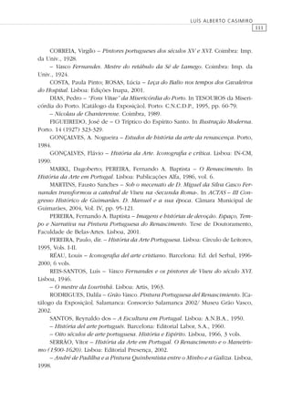 111
LUÍS ALBERTO CASIMIRO
CORREIA, Virgílo – Pintores portugueses dos séculos XV e XVI. Coimbra: Imp.
da Univ., 1928.
– Vasco Fernandes. Mestre do retábulo da Sé de Lamego. Coimbra: Imp. da
Univ., 1924.
COSTA, Paula Pinto; ROSAS, Lúcia – Leça do Balio nos tempos dos Cavaleiros
do Hospital. Lisboa: Edições Inapa, 2001.
DIAS, Pedro – “Fons Vitae” da Misericórdia do Porto. In TESOUROS da Miseri-
córdia do Porto. [Catálogo da Exposição]. Porto: C.N.C.D.P., 1995, pp. 60-79.
– Nicolau de Chanterenne. Coimbra, 1989.
FIGUEIREDO, José de – O Tríptico do Espírito Santo. In Ilustração Moderna.
Porto. 14 (1927) 323-329.
GONÇALVES, A. Nogueira – Estudos de história da arte da renascença. Porto,
1984.
GONÇALVES, Flávio – História da Arte. Iconograﬁa e crítica. Lisboa: IN-CM,
1990.
MARKL, Dagoberto; PEREIRA, Fernando A. Baptista – O Renascimento. In
História da Arte em Portugal. Lisboa: Publicações Alfa, 1986, vol. 6.
MARTINS, Fausto Sanches – Sob o mecenato de D. Miguel da Silva Casco Fer-
nandes transformou a catedral de Viseu na «Secunda Roma». In ACTAS – III Con-
gresso Histórico de Guimarães. D. Manuel e a sua época. Câmara Municipal de
Guimarães, 2004, Vol. IV, pp. 95-121.
PEREIRA, Fernando A. Baptista – Imagens e histórias de devoção. Espaço, Tem-
po e Narrativa na Pintura Portuguesa do Renascimento. Tese de Doutoramento,
Faculdade de Belas-Artes. Lisboa, 2001.
PEREIRA, Paulo, dir. – História da Arte Portuguesa. Lisboa: Círculo de Leitores,
1995, Vols. I-II.
RÉAU, Louis – Iconograﬁa del arte cristiano. Barcelona: Ed. del Serbal, 1996-
2000, 6 vols.
REIS-SANTOS, Luís – Vasco Fernandes e os pintores de Viseu do século XVI.
Lisboa, 1946.
– O mestre da Lourinhã. Lisboa: Artis, 1963.
RODRIGUES, Dalila – Grão Vasco. Pintura Portuguesa del Renascimiento. [Ca-
tálogo da Exposição]. Salamanca: Consorcio Salamanca 2002/ Museu Grão Vasco,
2002.
SANTOS, Reynaldo dos – A Escultura em Portugal. Lisboa: A.N.B.A., 1950.
– História del arte portugués. Barcelona: Editorial Labor, S.A., 1960.
– Oito séculos de arte portuguesa. História e Espírito. Lisboa, 1966, 3 vols.
SERRÃO, Vítor – História da Arte em Portugal. O Renascimento e o Maneiris-
mo (1500-1620). Lisboa: Editorial Presença, 2002.
– André de Padilha e a Pintura Quinhentista entre o Minho e a Galiza. Lisboa,
1998.
 