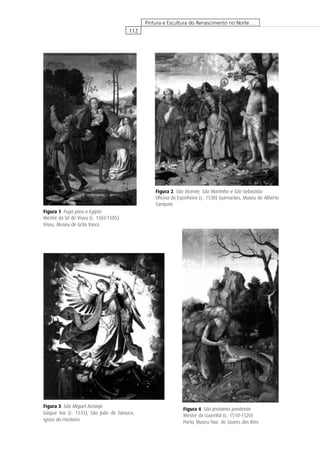 112
Pintura e Escultura do Renascimento no Norte …
Figura 2. São Vicente, São Martinho e São Sebastião
Oﬁcina do Espinheiro (c. 1530) Guimarães, Museu de Alberto
Sampaio
Figura 1. Fuga para o Egipto
Mestre da Sé de Viseu (c. 1502-1505)
Viseu, Museu de Grão Vasco
Figura 4. São Jerónimo penitente
Mestre da Lourinhã (c. 1510-1520)
Porto, Museu Nac. de Soares dos Reis
Figura 3. São Miguel Arcanjo
Gaspar Vaz (c. 1535), São João de Tarouca,
igreja do mosteiro
 