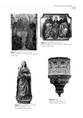 113
LUÍS ALBERTO CASIMIRO
Figura 6. Nossa Senhora da Misericórdia
André de Padilha (1535-1536), Viana do Castelo, Sacristia
da igreja da Misericórdia
Figura 5. Baptismo de Cristo com dador
André de Padilha (c. 1525-1530), Porto, Igreja de
São Francisco
Figura 8. Púlpito
Nicolau de Chanterenne (1521)
Coimbra, Mosteiro de Santa Cruz
Figura 7. Nossa Senhora com o Menino
Diogo Pires-o-Velho (c. 1478)
Leça da Palmeira, igreja matriz
 